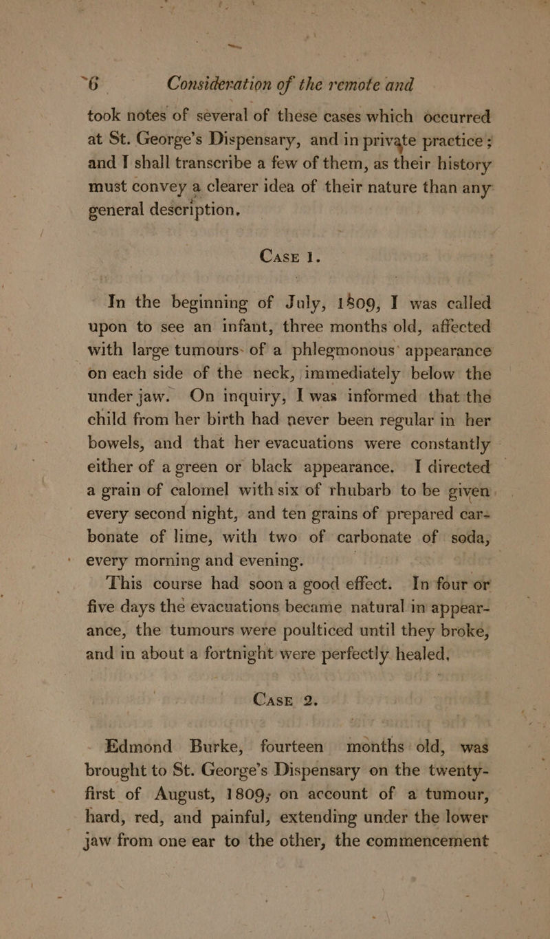 ey “Be Consideration of the remote and took notes of several of these cases which occurred at St. George’s Dispensary, and in private practice ; and I shall transcribe a few of them, as their history must convey a clearer idea of their nature than any general description. Case 1. In the beginning of July, 1809, I was called upon to see an infant, three months old, affected with large tumours: of a phlegmonous’ appearance on each side of the neck, immediately below the under jaw. On inquiry, I was informed that the child from her birth had never been regular in her bowels, and that her evacuations were constantly either of a green or black appearance, TI directed | a grain of calomel with six of rhubarb to be given every second night, and ten grains of prepared car- bonate of lime, with two of carbonate of soda, every morning and evening. ) | : This course had soon a good effect. In four or five days the evacuations became natural in appear- ance, the tumours were poulticed until they broke, and in about a fortnight were perfectly healed. CasE 2. Edmond Burke, fourteen months old, was brought to St. George’s Dispensary on the twenty- first of August, 1809; on account of a tumour, hard, red, and painful, extending under the lower jaw from one ear to the other, the commencement