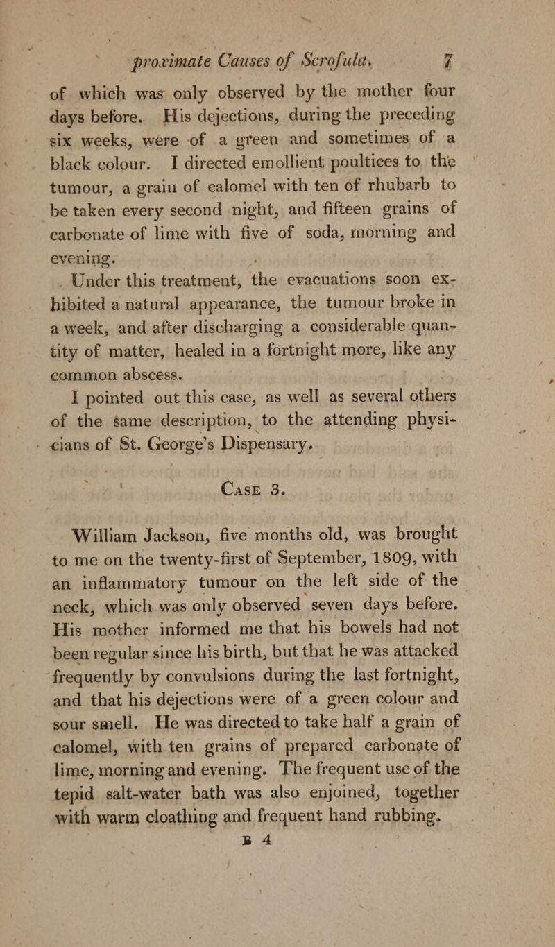 of which was only observed by the mother four days before. His dejections, during the preceding six weeks, were of a green and sometimes of a black colour. I directed emollient poultices to the tumour, a grain of calomel with ten of rhubarb to be taken every second night, and fifteen grains of carbonate of lime with five of soda, morning and evening. _ Under this treatment, rc evacuations soon ex- hikited a natural appearance, the tumour broke in a week, and after discharging a considerable quan- tity of matter, healed in a fortnight Mone, hike any common abscess. I pointed out this case, as well as several others of the same description, to the attending physi- - cians of St. hemes Dispensary. . CasE 3. William Jackson, five months old, was brought to me on the twenty-first of September, 1809, with an inflammatory tumour on the left side of the neck, which was only observed seven days before. His mother informed me that his bowels had not been regular since his birth, but that he was attacked ‘frequently by convulsions during the last fortnight, and that his dejections were of a green colour and sour smell, He was directed to take half a grain of calomel, with ten grains of prepared carbonate of lime, morning and evening. The frequent use of the tepid salt-water bath was also enjoined, together with warm cloathing and frequent hand rubbing, B 4