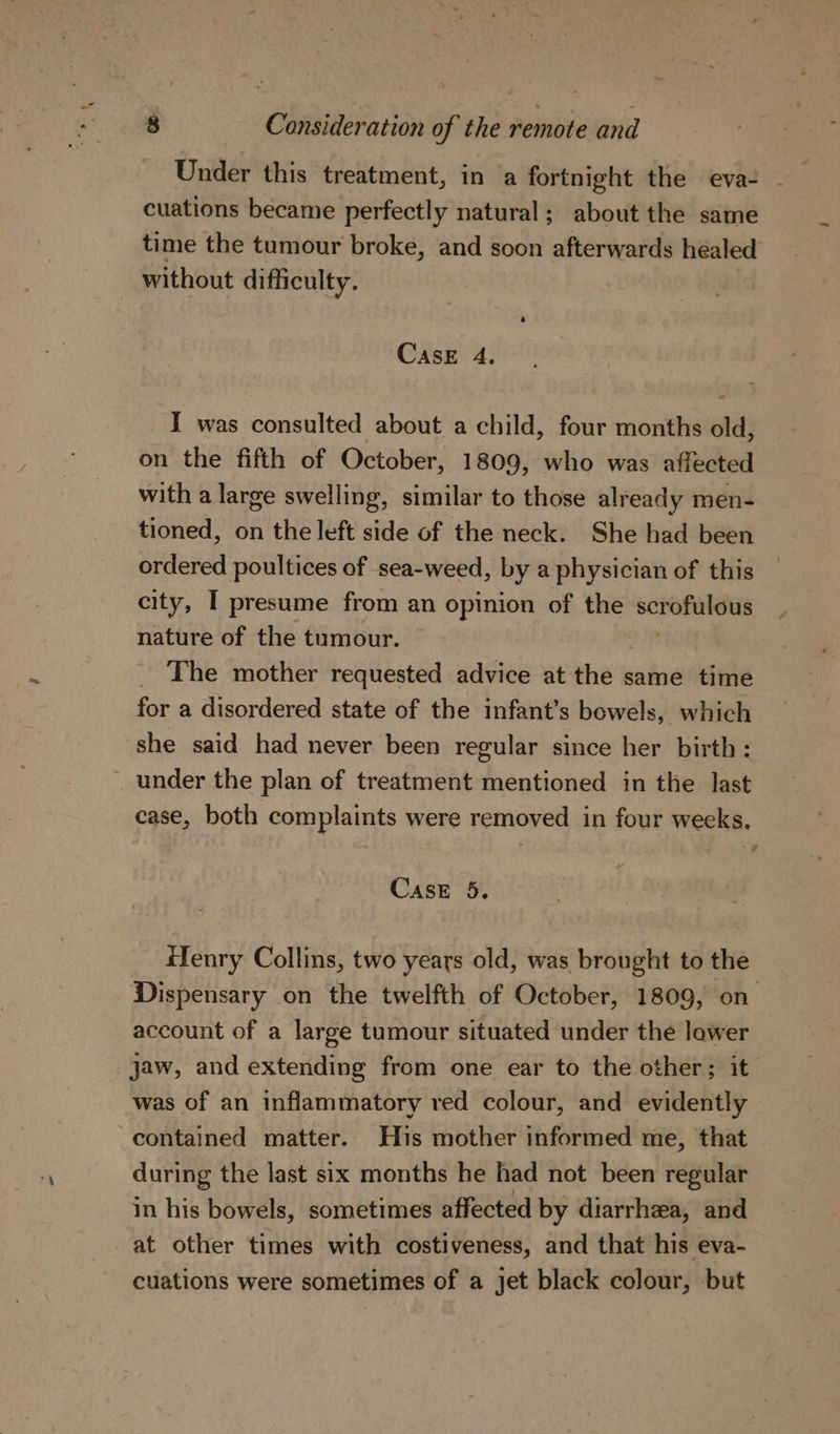 Under this treatment, in a fortnight the eva- . cuations became perfectly natural; about the same time the tumour broke, and soon afterwards healed without difficulty. CasE 4. I was consulted about a child, four months old, on the fifth of October, 1809, who was affected with a large swelling, similar to those already men- tioned, on the left side of the neck. She had been ordered poultices of sea-weed, by a physician of this city, I presume from an opinion of the ce nature of the tumour. _ The mother requested advice at the same time for a disordered state of the infant’s bowels, which she said had never been regular since her birth: under the plan of treatment mentioned in the last case, both complaints were removed in four weeks, “#F Case 5. Henry Collins, two years old, was brought to the Dispensary on the twelfth of October, 1809, on account of a large tumour situated under the lower jaw, and extending from one ear to the other; it was of an inflammatory red colour, and evidently contained matter. His mother informed me, that during the last six months he had not been regular in his bowels, sometimes affected by diarrhea, and at other times with costiveness, and that his eva- cuations were sometimes of a jet black colour, but