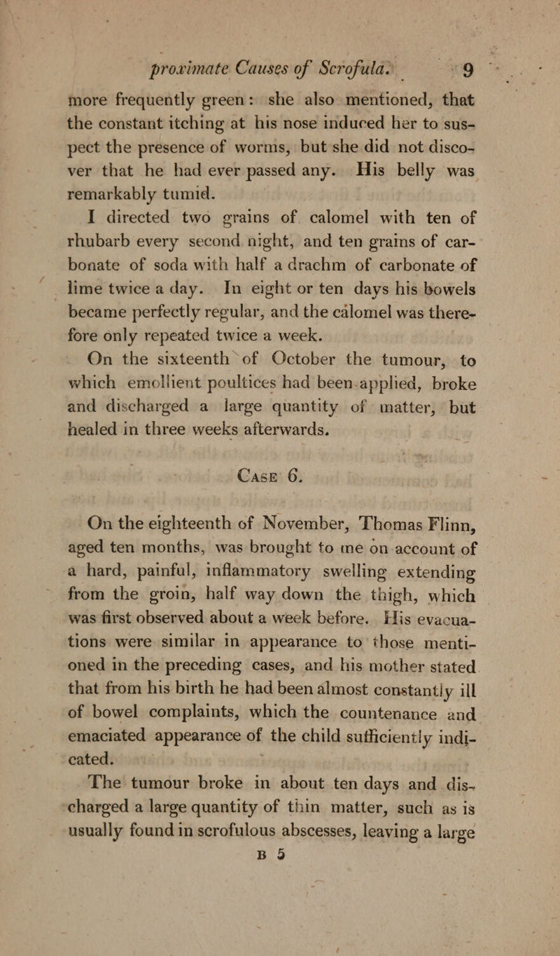 more frequently green: she also mentioned, that the constant itching at his nose induced her to sus- pect the presence of worms, but she did not disco- ver that he had ever passed any. His belly was remarkably tumid. I directed two grains of calomel with ten of rhubarb every second night, and ten grains of car- bonate of soda with half a drachm of carbonate of lime twice a day. In eight or ten days his bowels became perfectly regular, and the calomel was there- fore only repeated twice a week. On the sixteenth of October the tumour, to which emollient poultices had been-applied, broke and discharged a large quantity of matter, but healed in three weeks afterwards. Case 6. On the eighteenth of November, Thomas Flinn, aged ten months, was brought to me on-account of a hard, painful, iciGiaivihastow swelling extending from the groin, half way down the th igh, which was first observed about a week before. His evacua- tions were similar in appearance to those menti- oned in the preceding cases, and his mother stated. that from his birth he had been almost constantly ill of bowel complaints, which the countenance and emaciated appearance ot the child sufficiently indi- cated. The tumour broke in about ten days and dis- charged a large quantity of thin matter, such as is usually found in scrofulous abscesses, leaving a large B 9