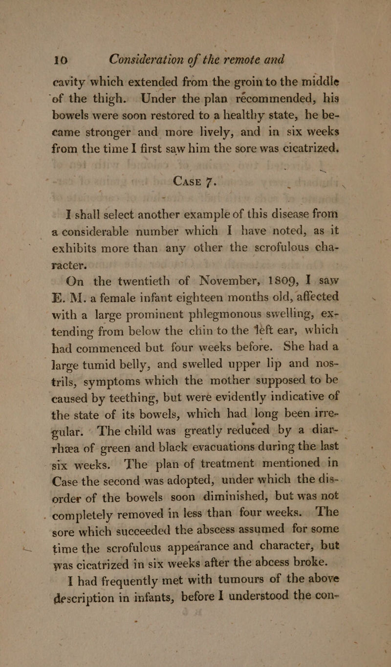 cavity which extended from the groin to the middle | ‘of the thigh. Under the plan récommended, his bowels were soon restored to a healthy state, he be- came stronger and more lively, and in six weeks from the time I first saw him the sore was cicatrized, ~ CASE 7. ' I shall select another example of this disease from a considerable number which I have noted, as it exhibits more than any other the scrofulous cha- racter. On the twentieth of November, 1809, I saw E. M. a female infant eighteen months old, affected with a large prominent phlegmonous swelling, ex-. tending from below the chin to the teft ear, which had lidtidiehods but four weeks before. She hada -Jarge tumid belly, and swelled upper lip and _nos- trils, symptoms which the mother supposed to be caused by teething, but were evidently indicative of the state of its bowels, which had long been irre- gular. The child was greatly reduced by a -diar-_ rhea of green and black evacuations during the last six weeks. The plan of treatment mentioned. in Case the second was adopted, under which the dis-. order of the bowels soon diminished, but was not . completely removed in less than four weeks. ‘The sore which succeeded the abscess assumed for some time the scrofulcus appearance and character, but yas cicatrized in six weeks after the abcess broke. I had frequently met with tumours of the above description in infants, before I understood the con-