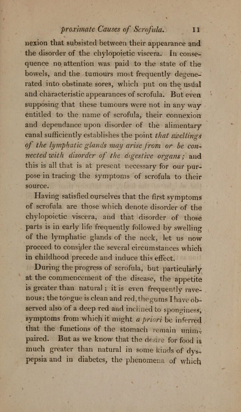 *. proximate Causes of Scrofula. . IF nexion that subsisted between their appearance and the disorder of the chylopoietic viscera. In conse- quence no attention was paid to the state of the bowels, and the tumours most frequently degene- rated into obstinate sores, which put on the ustal and characteristic appearances of scrofula. But even supposing that these tumours were not in any way - entitled to the name of scrofula, their connexion and dependance upon disorder of the alimentary — canal sufficiently establishes the point that swellings of the lymphatic glands may arise from or be con- nected with disorder of the digestive organs; and this is all that is at present necessary for our pur- pose'in sagt) the symptoms of ral arig to their source, Having satisfied ourselves that the first symptoms of scrofula are those which denote disorder of the chy lopoietic viscera, and that disorder of those . parts is in early life frequently followed by swelling of the lymphatic glands of the neck, let us now proceed to consider the several circumstances which in childhood precede and induce this effect. During the progress of scrofula, but particularly at the commencement of the disease, the appetite is greater than natural; itis even frequently rave-_ nous; the tongue'is clean and red, the gums Ihave ob- served also of a deep red and inclined to sponginess, symptoms from which it might a priori be inferred that the functions of the stomach remain unim- paired. But as we know that the desire for food ig much greater than natural in some kinds of dys- pepsia and in diabetes, the phenomena of which