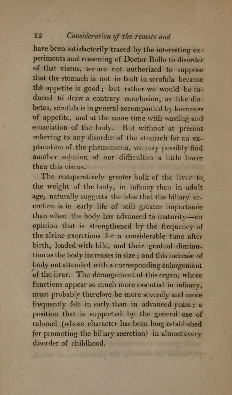 have been satisfactorily traced by the interesting ex- periments and reasoning of Doctor Rollo to disorder of that viscus, we are not authorized to suppose that the stomach is not in fault in scrofula because the appetite is good; but rather we would be in- duced -to draw a contrary conclusion, as like dia- betes, scrofula is in general accompanied by keenness of appetite, and at the same time with wasting and emaciation of the body. But without at present referring to any disorder of the stomach for an ex- planation of the phemomena, we may possibly find another solution of our difficulties a little lower than this viscus. The comparatively greater bulk of the liver to, the weight of the body, in infancy than in adult | age, naturally suggests the idea that the biliary se- cretion is in early life of still greater importance than when the body has advanced to maturity—an opinion that is strengthened by the frequency of — the alvine excretions for a considerable time after birth, loaded with bile, and their gradual diminu- tion as the body increases in size ; and this increase of body not attended with a corresponding enlargement ‘of the liver.. The derangement of this organ, whose functions appear so much more essential in infancy, must probably therefore be more severely and more frequently felt in early than in advanced years 5 a position that is supported by the general use of calomel (whose character has been long established for promoting the biliary secretion) in almost'every disorder of childhood.