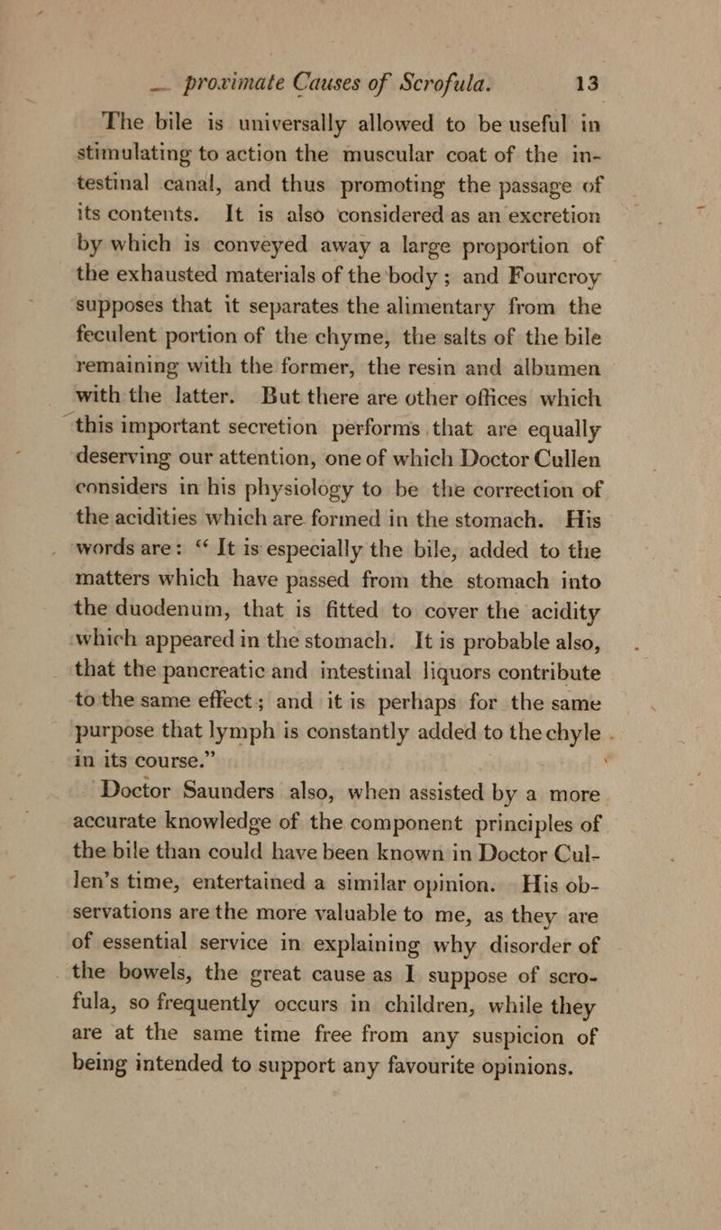 The bile is universally allowed to be useful in stimulating to action the muscular coat of the in- testinal canal, and thus promoting the passage of its contents. It is also considered as an excretion by which is conveyed away a large proportion of the exhausted materials of the body ; and Fourcroy supposes that it separates the alimentary from the feculent portion of the chyme, the salts of the bile remaining with the former, the resin and albumen with the latter. But there are other offices which “this important secretion performs that are equally deserving our attention, one of which Doctor Cullen considers in his physiology to be the correction of the acidities which are formed in the stomach. His words are: “ It is especially the bile, added to the matters which have passed from the stomach into the duodenum, that is fitted to cover the acidity which appeared in the stomach. It is probable also, _ that the pancreatic and intestinal liquors contribute to the same effect; and it is perhaps for the same _ purpose that eapnle is constantly added to the iar in its course.’ ig Doctor Saunders also, when assisted by a more accurate knowledge of the component principles of the bile than could have been known in Doctor Cul- len’s time, entertained a similar opinion. | His ob- servations are the more valuable to me, as they are of essential service in explaining why disorder of the bowels, the great cause as I suppose of scro- fula, so frequently occurs in children, while they are at the same time free from any suspicion of being intended to support any favourite opinions.