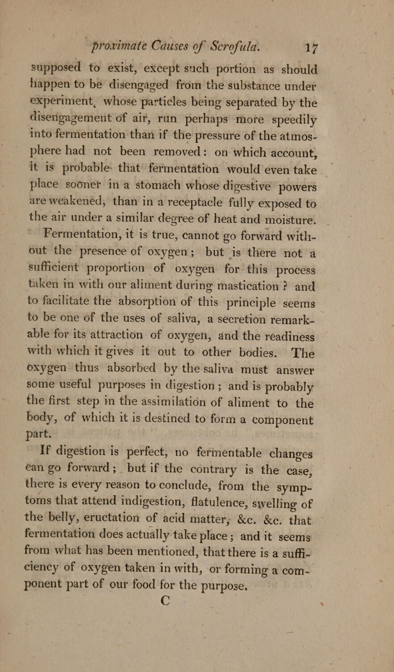 supposed to exist, except such portion as should happen to be disengaged from the substance under experiment, whose particles being separated by the disengagement of air, run perhaps more speedily into fermentation than if the pressure of the atmos- phere had not been removed: on which account, it is probable: that fermentation would even take place soonet in a stomach whose digestive powers are weakened, than in a receptacle fully exposed to the air under a similar degree of heat and moisture. Fermentation, it is true, cannot go forward with- out the presence of oxygen; but is there not a sufficient proportion of oxygen for this process taken in with our aliment during mastication’? and to facilitate the absorption of this principle seems to be one of the uses of saliva, a secretion remark- able for its attraction of oxygen, and the readiness with which it gives it out to other bodies. The oxygen thus absorbed by the saliva must answer some useful purposes in digestion ; and is probably the first step im the assimilation of aliment to the body, of which it is destined to form a component part. : If digestion is perfect, no fermentable changes ean go forward; but if the contrary is the case, there is every reason to conclude, from the symp- toms that attend indigestion, flatulence, swelling of the belly, eructation of acid matter; &amp;c. &amp;e. that fermentation does actually take place; and it seems from what has been mentioned, that there is a suffi- ciency of oxygen taken in with, or forming a com- ponent part of our food for the purpose.