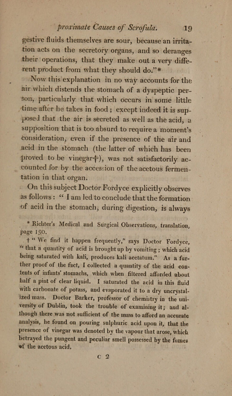 , gestive fluids themselves are sour, because an irrita- tion acts on the secretory organs, and so deranges their operations, that they make outa very diffe- rent product from what they should do.”* Now this explanation in no way accounts for the air which distends the stomach of a dyspeptic per- son, particularly that which occurs in some little time after he takes in food; except indeed it is sup- posed that the air is secreted as well as the acid; a supposition that is too absurd to requirea moment’s consideration, even if the presence of the air and acid in the stomach (the latter of which has been proved to be vinegar), was not satisfactorily ac- counted for by the accession of the acetous fermen- tation in that organ: | » On this subject Doctor Fordyce explicitly observes as follows: “ Iam led to conclude that the formation of acid in the stomach; during digestion, is always \ _ * Richter’s Medical and Surgical Observations, translation, page 190. . + “ We find it happen frequently,” says Doctor Fordyce, “that a quantity of acid is brought up by vomiting ; which acid being saturated with kali, produces kali acetatum.” As a fur- ther proof of the fact, I collected a quantity of the acid con- tents of infants’ stomachs, which when filtered afforded about half a pint of clear liquid. I saturated the acid in this Auid with carbonate of potass, and evaporated it to a dry uncrystal- ized mass. Doctor Barker, professor of chemistry in the uni- _ versify of Dublin, took the trouble of examining it; and al- though there was not sufficient of the mass to afford an accurate analysis, he found on pouring sulphuric acid upon it, that the presence of vinegar was denoted by the vapour that arose, Which betrayed the pungent and peculiar smell possessed by the fumes ef the acetous acid, | Q 2