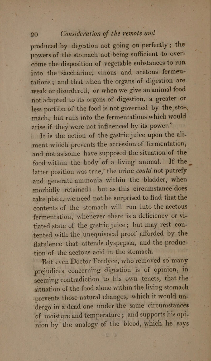 produced by digestion not going on perfectly ; the powers of the stomach not being sufficient to over- come the disposition of vegetable substances to run into the saccharine, vinous and acetous fermen- tations; and that when the organs of digestion are weak or disordered, or when we give an animal food not adapted to its organs of digestion, a greater or less portion of’ the food is not governed by the ston, mach, but runs into the fermentations which would arise if they were not influenced by its power.” It is the action of the gastric Juice upon the ali- ment which prevents the accession of fermentation, and not. as some have supposed the situation of the food within the body of a living animal. If the latter position was true, the urine could not putrefy and generate ammonia within the bladder, when morbidly retained; but as this circumstance does take place, we need not be surprised to find that the contents of the stomach will run into the acetous fermentation, whenever there isa deficiency or vi- tiated state of the gastric juice; but may rest con- tented with the unequivocal proof afforded by the flatulence that attends dyspepsia, and the produc- ~ tion of the acetous acid in the stomach. But even Doctor Fordyce, who removed so many prejudices concerning digestion is of opinion, in seeming contradiction to his own tenets, that the - situation of the food alone within the living stomach prevents those natural changes, which it would un- dergo in a dead one under the same circumstances of moisture and temperature ; and supports his opi- nion by’ the analogy of the blood, which he says