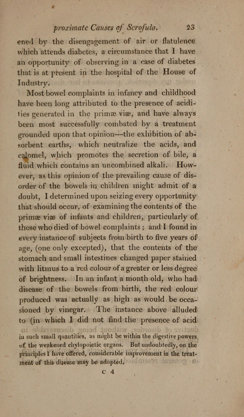 ened by the disengagement of air or flatulence which attends diabetes, a circumstance that I have an opportunity of observing in a case of diabetes that is at present in the hospital of the House of Industry, Most bowel complaints in infancy and childhood have been long attributed to the presence of. acidi- ties generated in the prime. vie, and have always been most successfully combated by a treatment grounded upon that opinion——the exhibition of ab- sorbent earths, which neutralize the acids, and _ eglomel, which promotes the secretion of bile, a fluid which contains an uncombined alkali. How- ever, as this opinion of the prevailing cause of dis- order of the bowels-in children might admit of a doubt, I determined upon seizing every opportunity that should occur, of examining the contents of the prime vise of infants and children, particularly of those who died of bowel complaints ; and I found in every instanceof subjects from birth to five years of. age, (one only excepted), that the contents of the stomach and small intestines changed paper stained with litmus to a red colour of a greater or less degree of brightness. In an infant a month old, who had disease’ of the bowels from birth, the red colour produced was actually as high as would. be occa- sioned by vinegar. ‘Ihe instance above alluded to (ino which I did not find:the presence of acid: in such small quantities, as might be within the digestive powers of the weakened chylopoietic organs. But undoubtedly, on the principles I have offered, considerable improvement in the treat- meat of this disease may be adopted. c 4