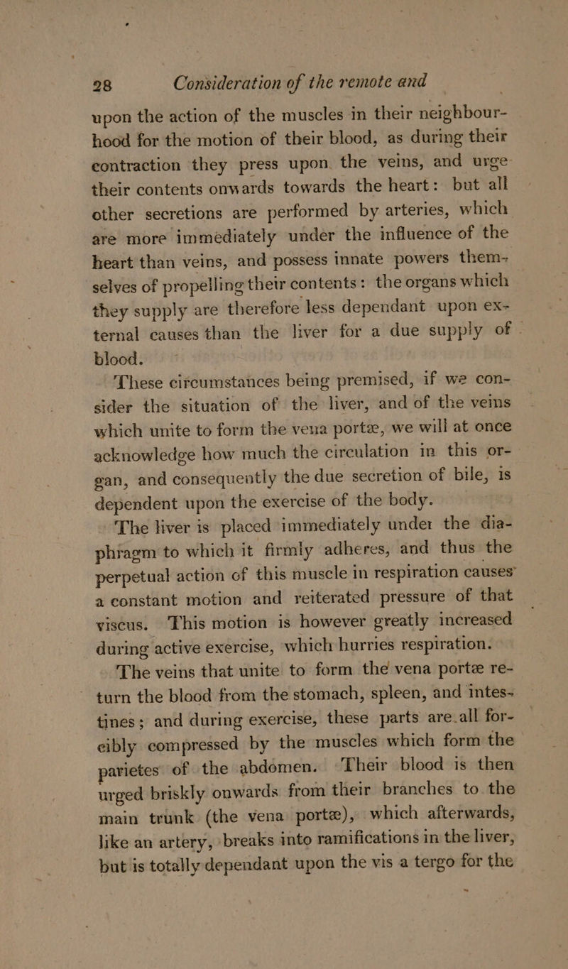 upon the action of the muscles in their neighbour- hood for the motion of their blood, as during their contraction they press upon. the veins, and urge their contents onwards towards the heart: but all other secretions are performed by arteries, which are more immediately under the influence of the heart than veins, and possess innate powers them- selves of propelling thetr contents: the organs which they supply are therefore less dependant upon ex- ternal causes than the liver for a due supply of | blood. : These circumstances being premised, if we con- sider the situation of the liver, and of the veins which unite to form the vena porte, we will at once acknowledge how much the circulation in this or-— gan, and consequently the due secretion of bile, is dependent upon the exercise of the body. The liver is placed immediately under the dia- phragm to which it firmly adheres, and thus the perpetual action of this muscle in respiration causes” a constant motion and reiterated pressure of that viscus. This motion is however greatly increased during active exercise, which hurries respiration. The veins that unite to form the vena porte re- ~ turn the blood from the stomach, spleen, and intes- tines; and during exercise, these parts are_all for- cibly compressed by the muscles which form the arietes of the abdomen. «Their blood is then urged briskly ouwards from their branches to the main trunk (the vena porte), which afterwards, like an artery, breaks into ramifications in the liver, but is totally dependant upon the vis a tergo for the te