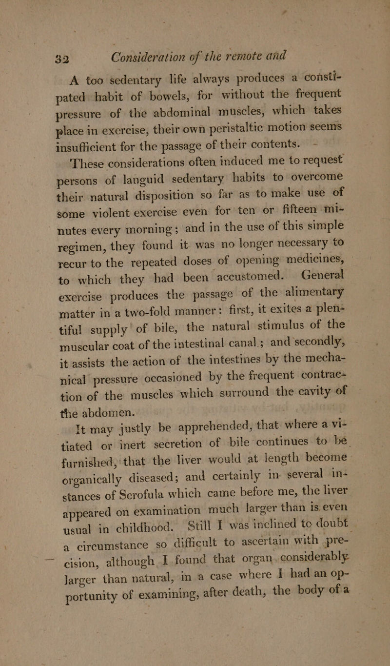 A too sedentary life always produces a consti- pated habit of bowels, for without the frequent pressure of the abdominal muscles, which takes place in exercise, their own peristaltic motion seems insufficient for the passage of their contents. - These considerations often induced me to request persons of languid sedentary habits to overcome | their natural disposition so far as to make use of some violent exercise even: for’ ten or fifteen mi- nutes every morning; and in the use of this simple regimen, they found it was no longer necessary to recur to the repeated doses of opening medicines, to which they had been ‘aceustomed. General exercise produces the passage of the alimentary matter in a two-fold manner: first, it exites a plen- tiful supply of bile, the natural stimulus of the muscular coat of the intestinal canal ; and secondly, st assists the action of the intestines by the mecha- nical pressure occasioned by the frequent contrae- tion of the muscles which surround the cavity of © the abdomen. Wis . It may justly be apprehended, that where a vi-— tiated or inert secretion of bile continues to be. furnished, that the liver would at length become organically diseased; and certainly in several in- stances of Scrofula which came before me, the liver appeared on examination much larger than is even usual in childhood. Still I was inclined te doubt a circumstance so difficult to ascertain with pre- cision, although. I found that organ, considerably Jarger than natural, in a case where I had an op- portunity of examining, after death, the body of a