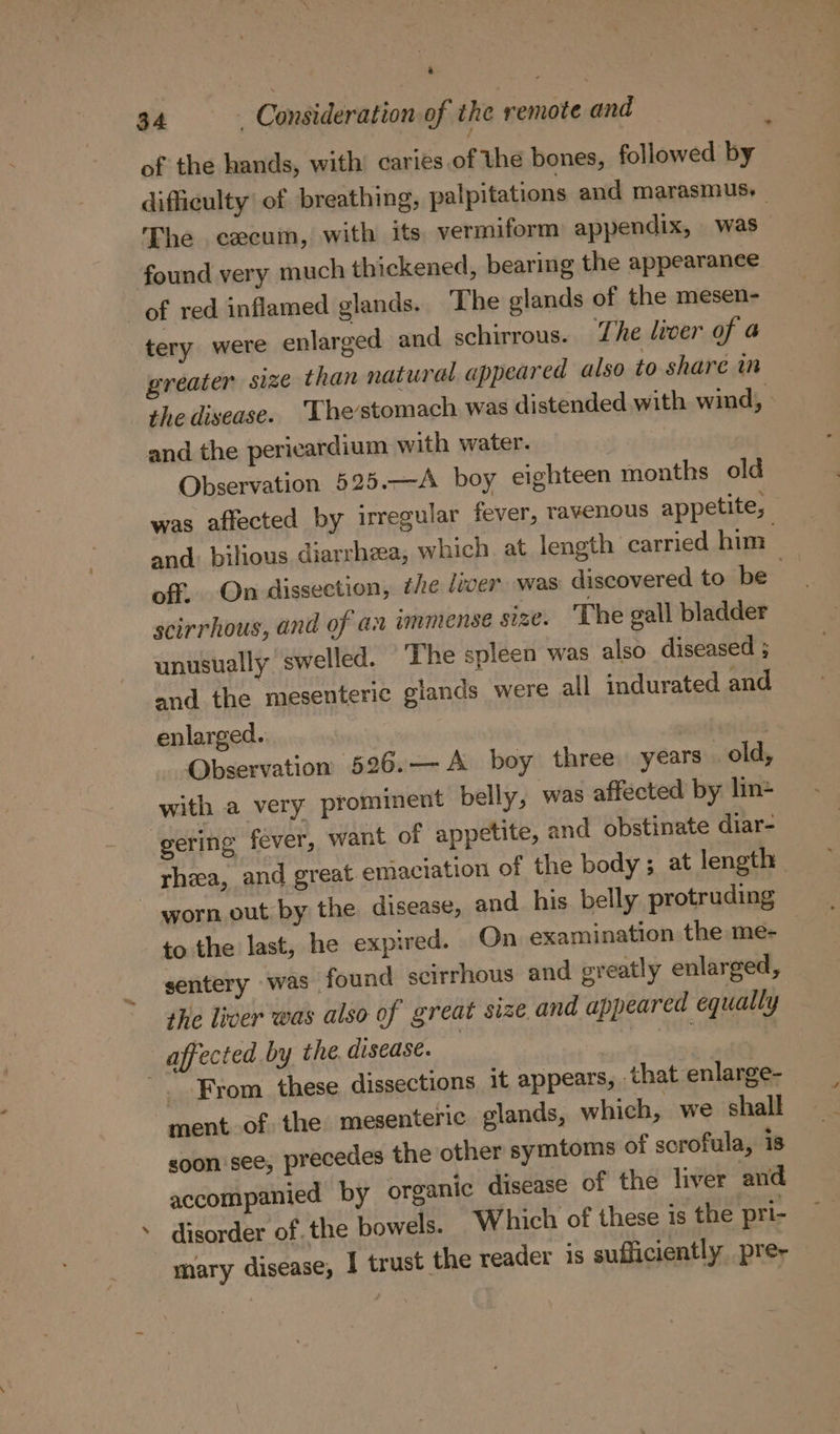 / of the hands, with’ caries of the bones, followed by difficulty of breathing, palpitations and marasmus. The cecuin, with its. vermiform appendix, was found very much thickened, bearing the appearanee of red inflamed glands. The elands of the mesen- tery were enlarged and schirrous. The liver of a greater size than natural appeared also to share in the disease. ‘Thestomach was distended with wind, and the pericardium with water. Observation 525.—A boy eighteen months old was affected by irregular fever, ravenous appetite, and: bilious diarrheea, which at length carried him off, On dissection, the liver was discovered to be- scirrhous, and of an immense size. ‘The gall bladder unusually swelled. The spleen was also diseased ; and the mesenteric glands were all indurated and enlarged. | Observation 526.— A boy three years old, with a very prominent belly, was affected by lin gering fever, want of appetite, and obstinate diar- rhea, and great emaciation of the body; at length worn out by the disease, and his belly protruding to the last, he expired. On examination the me- sentery was found scirrhous and greatly enlarged, the liver was also of great size and appeared equally affected by the. disease. | From these dissections it appears, that enlarge- ment of the mesenteric glands, which, we shall soon see, precedes the other symtoms of scrofula, is accompanied by organic disease of the liver and disorder of. the bowels. Which of these is the pri- mary disease, I trust the reader is sufficiently prey