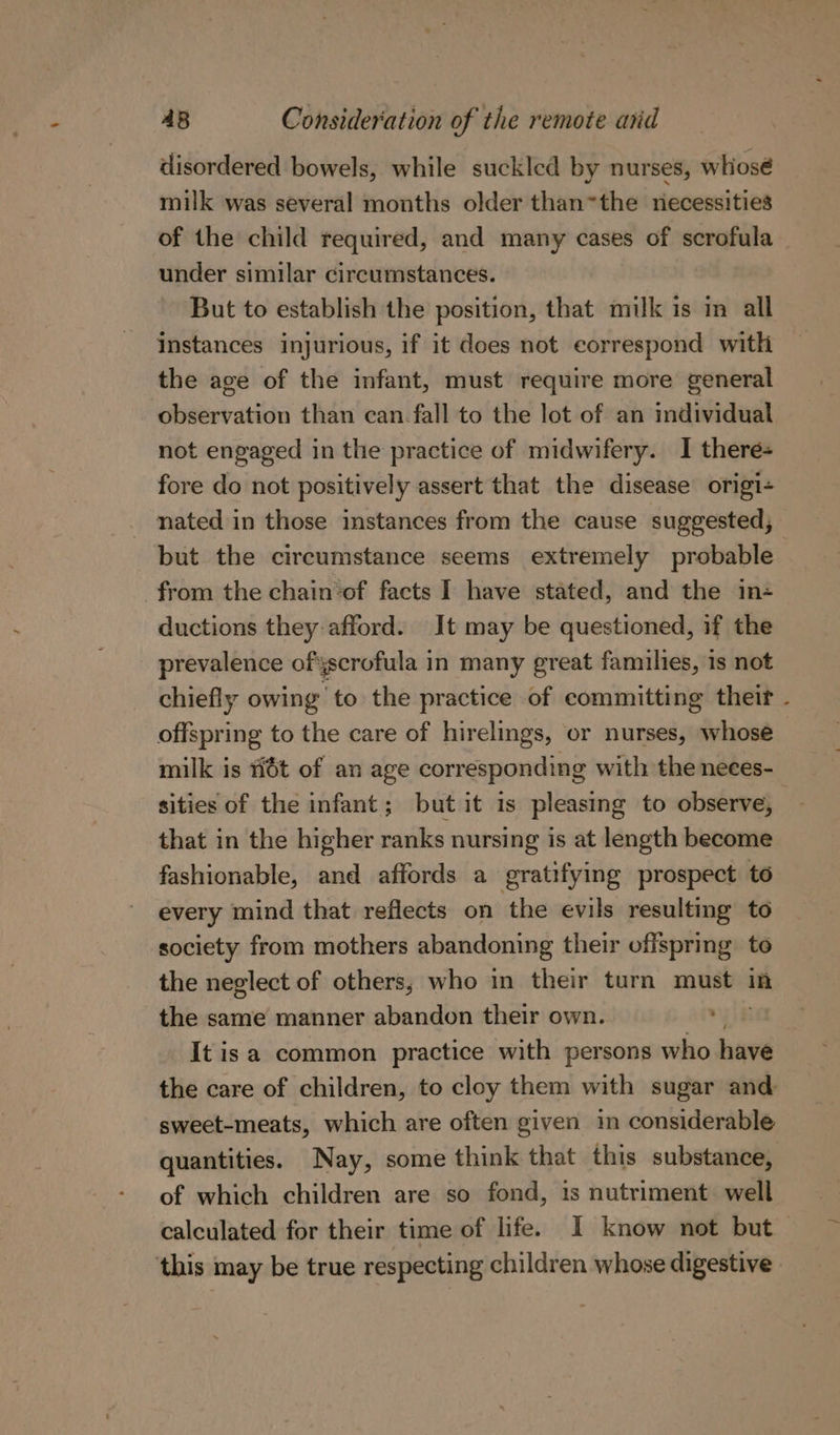 disordered bowels, while suckled by nurses, whiosé milk was several months older than=the necessities of the child required, and many cases of scrofula under similar circumstances. But to establish the position, that milk is mn all instances injurious, if it does not correspond with the age of the infant, must require more general observation than can. fall to the lot of an imdividual not engaged in the practice of midwifery. I there+ fore do not positively assert that the disease origi- nated in those instances from the cause suggested, but the circumstance seems extremely probable from the chain’of facts I have stated, and the in+ ductions they:afford. It may be questioned, if the prevalence ofyscrofula in many great families, is not chiefly owing ‘to the practice of committing their - offspring to the care of hirelings, or nurses, whose milk is #i6t of an age corresponding with the neces- sities of the infant; but it is pleasing to observe, that in the higher ranks nursing is at length become fashionable, and affords a gratifying prospect to every mind that reflects on the evils resulting to society from mothers abandoning their offspring to the neglect of others, who in their turn must in the same manner abandon their own. It isa common practice with persons who have the care of children, to cloy them with sugar and sweet-meats, which are often given in considerable quantities. Nay, some think that this substance, of which children are so fond, 1s nutriment well calculated for their time of life. I know not but this may be true respecting children whose digestive