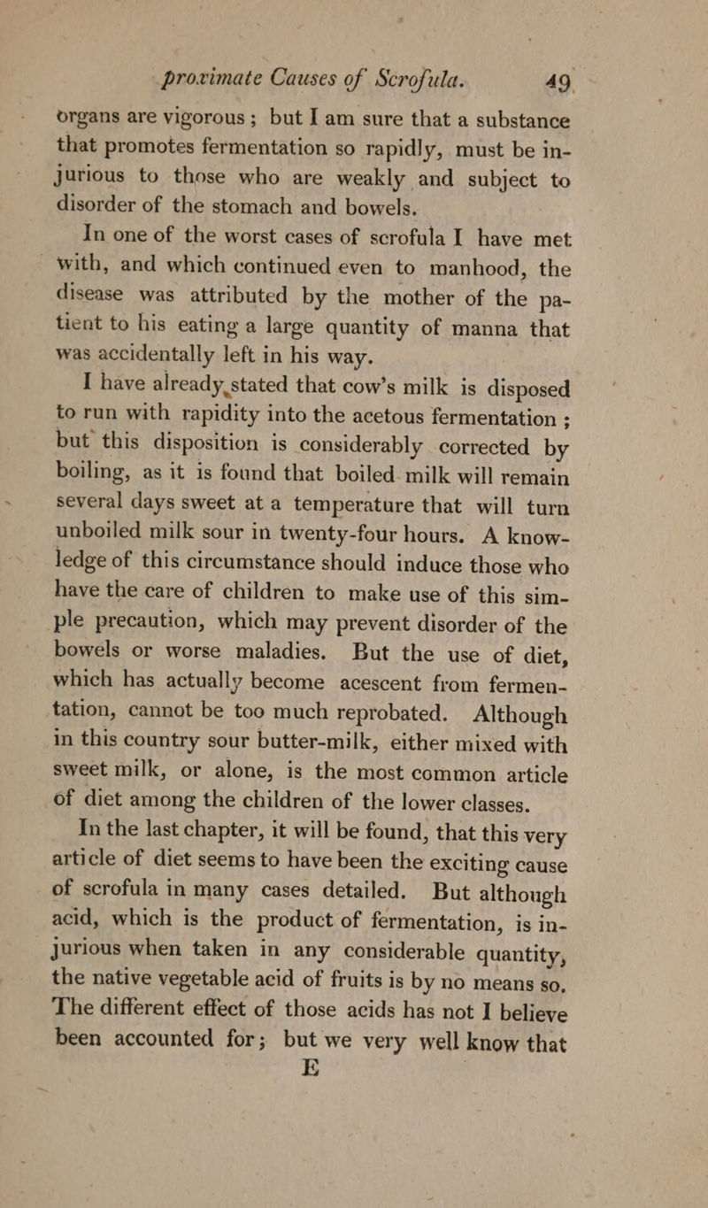 organs are vigorous; but I am sure that a substance that promotes fermentation so rapidly, must be in- jurious to those who are weakly and subject to disorder of the stomach and bowels. In one of the worst cases of scrofula I have met ~ with, and which continued even to manhood, the disease was attributed by the mother of the pa- tient to his eating a large quantity of manna that was accidentally left in his way. I have already, stated that cow’s milk is disposed to run with rapidity into the acetous fermentation ; but this disposition is considerably corrected by boiling, as it is found that boiled. milk will remain several days sweet at a temperature that will turn unboiled milk sour in twenty-four hours. A know- ledge of this circumstance should induce those who have the care of children to make use of this sim- ple precaution, which may prevent disorder of the bowels or worse maladies. But the use of diet, which has actually become acescent from fermen- tation, cannot be too much reprobated. Although in this country sour butter-milk, either mixed with sweet milk, or alone, is the most common article of diet among the children of the lower classes. In the last chapter, it will be found, that this very article of diet seems to have been the exciting cause of scrofula in many cases detailed. But although acid, which is the product of fermentation, is in- Jurious when taken in any considerable quantity, the native vegetable acid of fruits is by no means so, The different effect of those acids has not I believe been accounted for; but we very well know that Q :