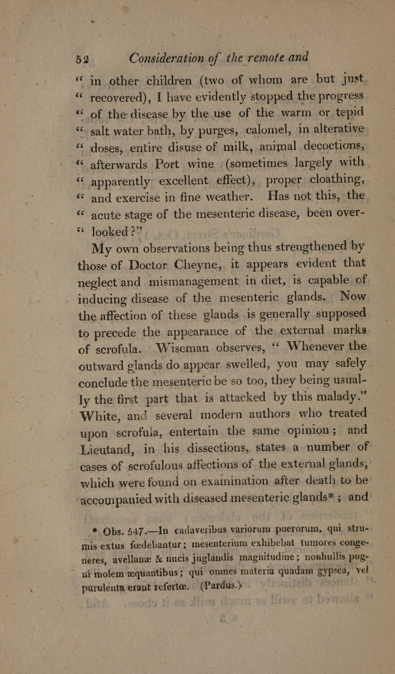 in other children (two of whom are but just recovered), I have evidently stopped the progress of the disease by the use of the warm or tepid ‘salt water bath, by purges, calomel, in alterative doses, entire disuse of milk, animal decoctions, ‘afterwards Port wine (sometimes largely with « apparently excellent. effect), proper cloathing, “ and exercise in fine weather. Has not this, the «* acute stage of the mesenteric disease, been over- ** looked ?” | | My own observations being thus strengthened by those of Doctor Cheyne, it appears evident that neglect and mismanagement in diet, is capable of inducing disease of the mesenteric glands. Now the affection of these glands is generally supposed to precede the appearance of : the external marks of scrofula.. Wiseman observes, * Whenever the outward glands do appear swelled, you may safely - conclude the mesenteric be so too, they being usual- ly the first part that is attacked by this malady.” White, and several modern authors who treated - upon scrofula, entertain the same Opinion; and Lieutand, in his dissections, states a number of cases of scrofulous affections of the external glands, which were found on examination after death, to be accompanied with diseased mesenteric glands* ; and the Obs. 547.—In cadaveribus variorum puerorum,,. qui stru- mis extus feedebantur ; mesenterium exhibebat tumores conge- neres, avellane &amp; nucis juglandis magnitudine; nonhullis pug- * i molem zquantibus; qui omnes materia quadam gypsea, vel purulenta eraut referte. (Pardus.} tails om -