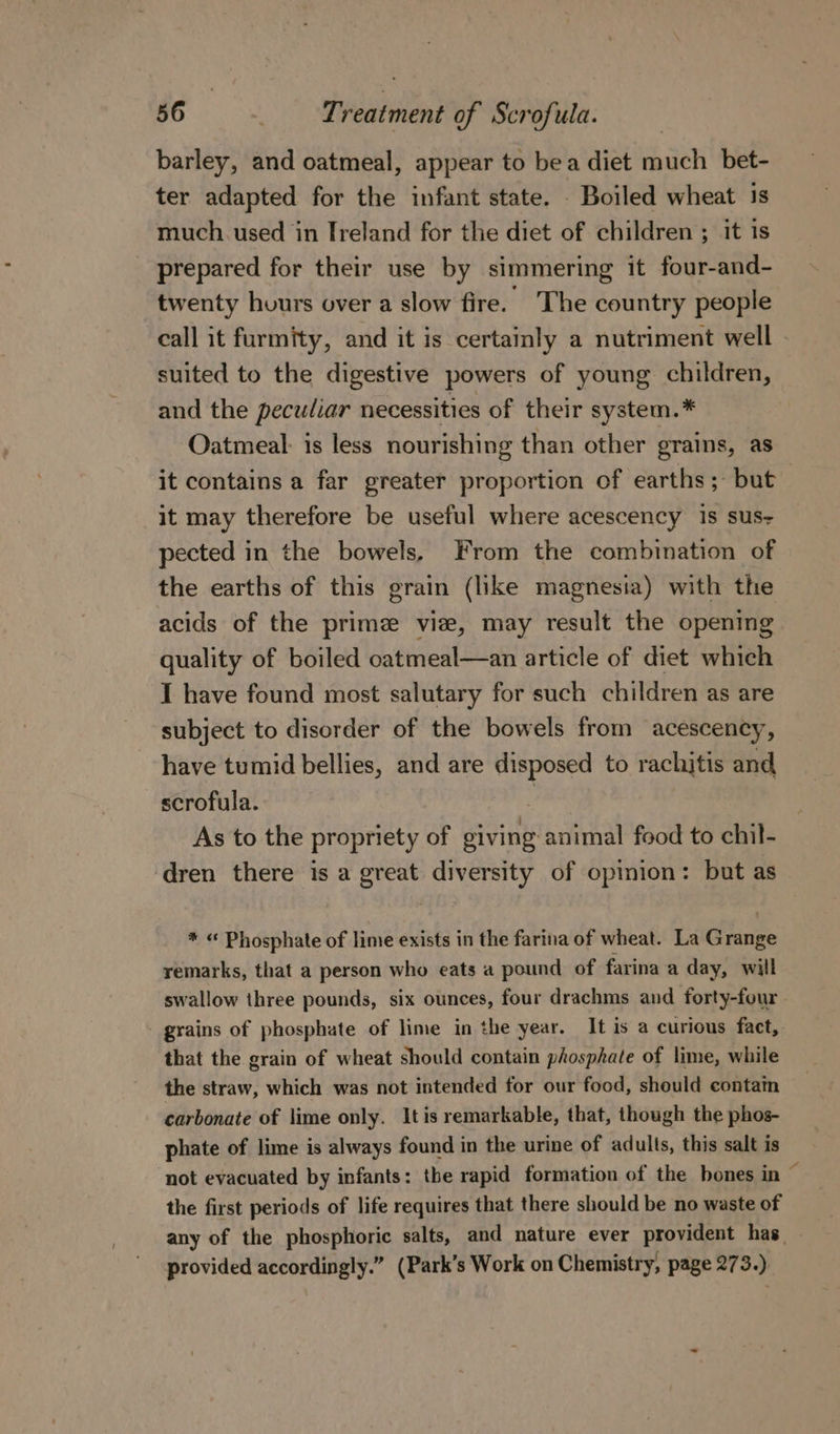 barley, and oatmeal, appear to bea diet much bet- ter adapted for the infant state. . Boiled wheat is much. used in Ireland for the diet of children ; it is prepared for their use by simmering it four-and- twenty hours over a slow fire. The country people call it furmity, and it is certainly a nutriment well suited to the digestive powers of young children, and the peculiar necessities of their system.* Oatmeal: is less nourishing than other grains, as it contains a far greater proportion of earths; but | it may therefore be useful where acescency 1s sus- pected in the bowels, From the combination of the earths of this grain (like magnesia) with the acids of the prime vie, may result the opening quality of boiled catmeal—an article of diet which I have found most salutary for such children as are subject to disorder of the bowels from acescency, have tumid bellies, and are disposed to rachitis and scrofula. | As to the propriety of giving animal food to chil- dren there is a great diversity of opinion: but as * « Phosphate of lime exists in the farina of wheat. La Grange remarks, that a person who eats a pound of farina a day, will swallow three pounds, six ounces, four drachms and forty-four - grains of phosphate of lime in the year. It is a curious fact, that the grain of wheat should contain phosphate of lime, while the straw, which was not intended for our food, should contam carbonate of lime only. Itis remarkable, that, though the phos- phate of lime is always found in the urine of adults, this salt is not evacuated by infants: tbe rapid formation of the bones in ~ the first periods of life requires that there should be no waste of any of the phosphoric salts, and nature ever provident has. provided accordingly.” (Park’s Work on Chemistry, page 273 )