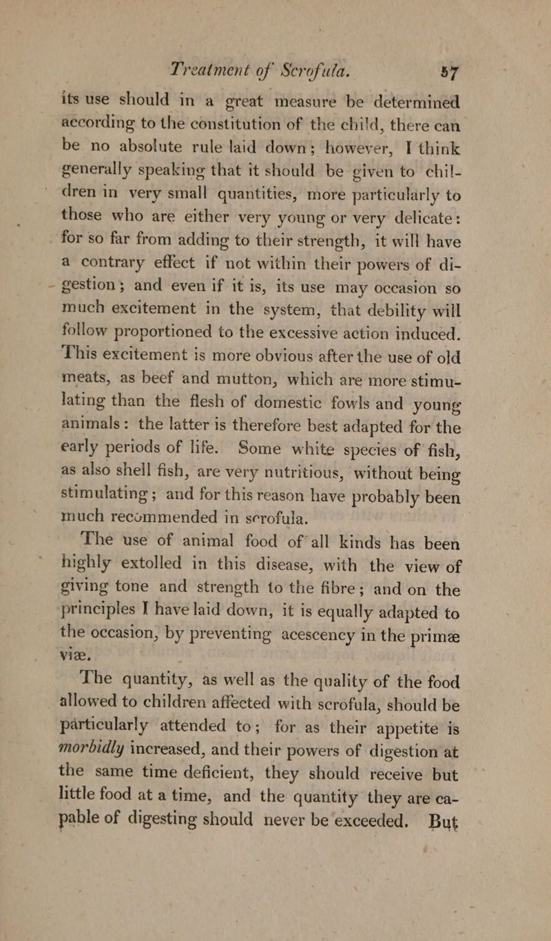 its use should in a great ‘measure be determined according to the constitution of the child, there can be no absolute rule laid down; however, I think generally speaking that it should be given to chil- dren in very small quantities, more particularly to those who are either very young or very delicate: \ a contrary effect if not within their powers of di- gestion; and even if it is, its use may occasion so much excitement in the system, that debility will follow proportioned to the excessive action induced. This excitement is more obvious after the use of old meats, as beef and mutton, which are more stimu- lating than the flesh of domestic fowls and young animals: the latter is therefore best adapted for the early periods of life. Some white species of fish, as also shell fish, are very nutritious, ‘without being stimulating ; and for this reason have probably been much recommended in serofula. The use of animal food ofall kinds has been highly extolled in this disease, with the view of giving tone and strength to the fibre; and on the principles T have laid down, it is equally adapted to the occasion, by preventing acescency in the prime vie, The quantity, as well as the quality of the food allowed to children affected with scrofula, should be particularly attended to; for as their appetite is morbidly increased, and their powers of digestion at the same time deficient, they should receive but little food at a time, and the quantity they are ca- pable of digesting should never be exceeded. But