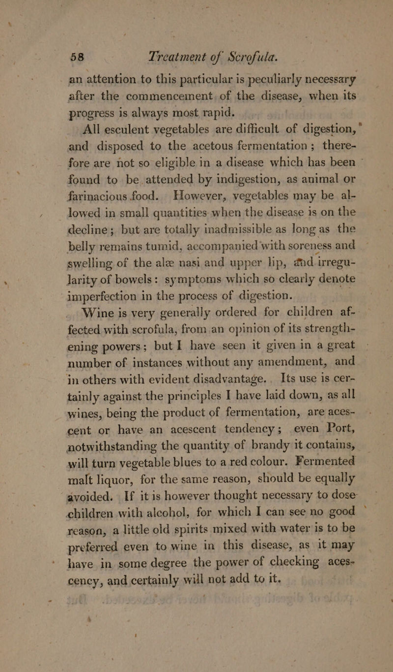 an attention to this particular is peculiarly necessary after the commencement. of the disease, when its progress is always most rapid. and disposed to the acetous fermentation ; there- found to be. attended by indigestion, as animal or farinacious food. However, vegetables may be al- _ lowed in small quantities when the disease is on the decline; but are totally inadmissible as long as the belly remains tumid, accompanied with soreness and swelling of the alz nasi and upper lip, gad i irregu- larity of bowels: symptoms which so clearly denote imperfection in the process of digestion. | fected with scrofula, from an opinion of its strength- ening powers; but I have seen it given in a great number of instances without any amendment, and in others with evident disadvantage. . Its use is cer- tainly against the principles I have laid down, as all wines, being the product of fermentation, are aces- cent or have an acescent tendency ; ; even Port, will turn vegetable blues to a red colour. Fermented malt liquor, for the same reason, should be equally children with alechol, for which I can see no good reason, a little old spirits mixed with water is to be preferred even to wine in this disease, as it may have in some degree the power of checking aces- cency, and certainly will not add to it. | \