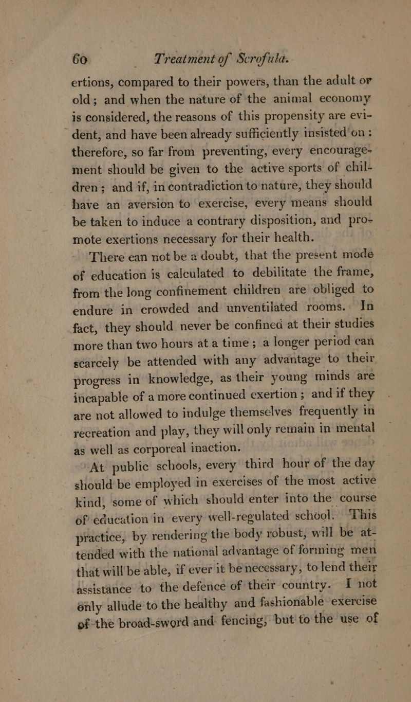 ertions, compared to their powers, than the adult or old; and when the nature of the animal economy is considered, the reasons of this propensity are evi- ' dent, and have been already sufficiently insisted’on : therefore, so far from preventing, every encourage- ment should be given to the active sports of chil- dren; and if, in contradiction to nature, they should have an aversion to exercise, every means should be taken to induce a contrary disposition, and pro- mote exertions necessary for their health. | There can not be 2 doubt, that the present mode of education is calculated to debilitate the frame, from the long confinement children are obliged to endure in crowded and unventilated rooms. In fact, they should never be confined at their studies more than two hours at a time; a longer period can scarcely be attended with any advantage to their progress in knowledge, as their young minds are incapable of a more continued exertion ; and if they are not allowed to indulge themselves frequently in recreation and play, they will only remain in mental as well as corporeal inaction. : “At public schools, every third hour of the day should be employed in exercises of the most active kind, some of which should enter into the course of education in every well-regulated school. “This practice, by rendering the body robust, will be at- tended with the national advantage of forming men that will be able, if ever it be necessary, tolend their assistance to the defence of their country. I not énly allude to the healthy and fashionable exercise ofthe broad-sword and: fencing; but to the use of