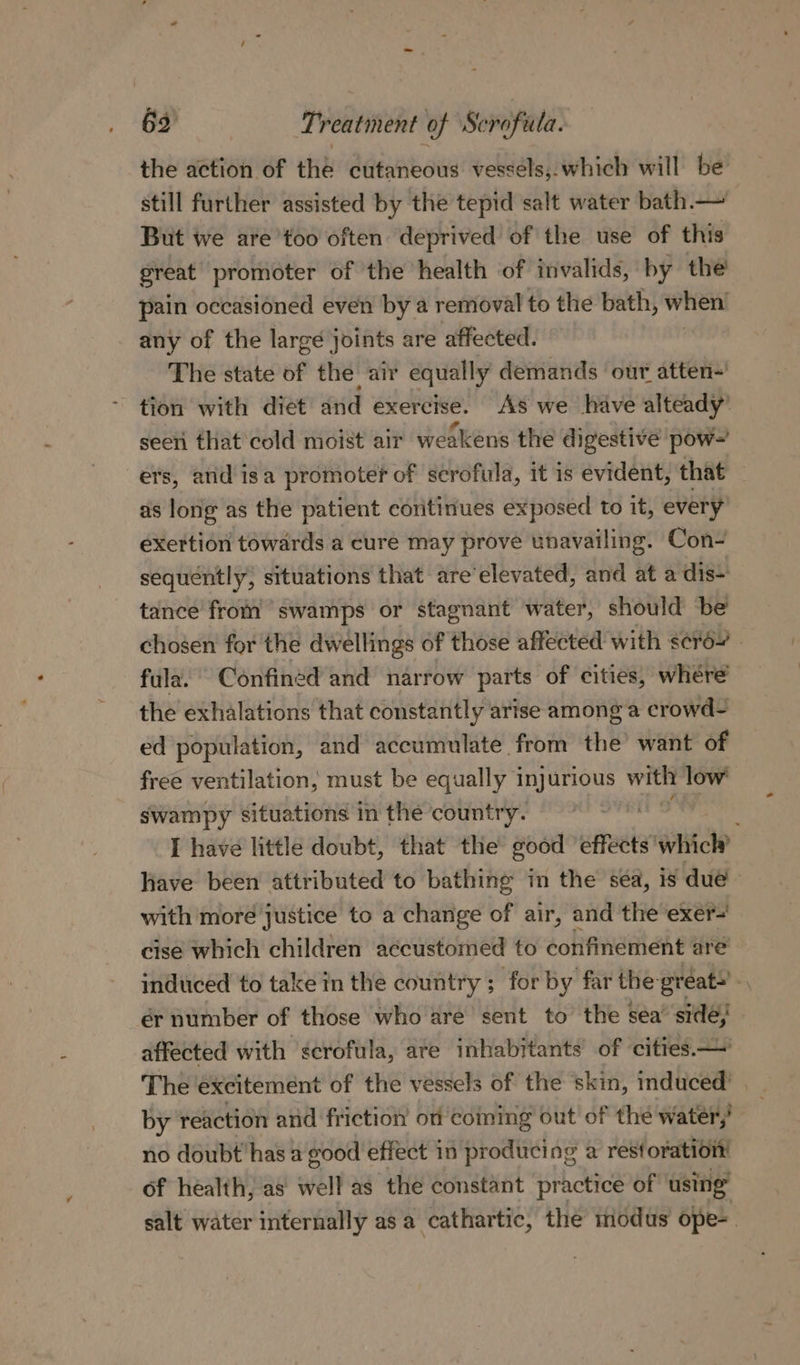 the action of the cutaneous vessels,. which will be still further assisted by the tepid salt water bath.— But we are’too often deprived of the use of this great promoter of the health of invalids, by the pain occasioned even by a removal to the bath, when’ any of the large joints are affected. | The state of the: air equally demands our atten-' tion with diet and exercise. As we have alteady’ seeti that cold moist air weakens the digestive pow~ ers, and isa promoter of scrofula, it is evident, that as long as the patient continues exposed to it, every exertion towards a cure may prove unavailing. Con- sequently, situations that are’elevated, and at a dis- tance from swamps or stagnant water, should be chosen for the dwellings of those affected with &lt;¢r62 fula. Confined and narrow parts of cities, whére the exhalations that constantly arise among a crowd- ed population, and accumulate from the’ want of free ventilation, must be equally injurious with low’ swampy situations in the country. I have little doubt, that the good ‘effects’ wate Have been attributed to bathing in the sea, is due - with moré justice to a change of air, and the exer-' cise which children aécustomed to confinement are induced to take in the country ; for by far the great ‘ ér number of those who are sent to the sea side; affected with scrofula, are inhabitants of cities—' The excitement of the vessels of the skin, induced’ by reaction and friction on coming out of the water; no doubt has a good effect in producing a restoration of health, as’ well as the constant practice of using salt water internally as a cathartic, the modus ope-.