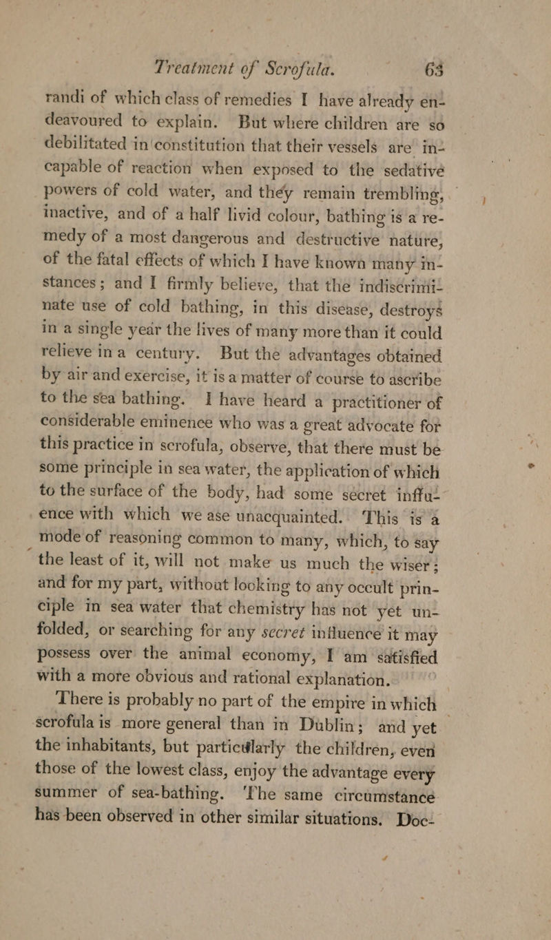 randi of which class of remedies I have already en- deavoured to explain. But where children are so debilitated in constitution that their vessels are In- capable of reaction when exposed to the sedative powers of cold water, and they remain trembling, — inactive, and of a half livid colour, bathing is a re- medy of a most dangerous and destructive nature, of the fatal effects of which I have known many in- stances; and I firmly believe, that the indiscrimi. nate use of cold bathing, in this disease, destroys in a single year the lives of many more than it could relieve ina century. But the advantages obtained by air and exercise, it is a matter of course 0 ascribe to the sea bathing. I have heard a practitioner of considerable eminence who was a great advocate for this practice in scrofula, observe, that there must be some principle in sea water, the application of which to the surface of the body, had some sécret infful ence with which we ase unacquainted... This isa mode of reasoning common to many, which, to say “ the least of it, will not make us much the wiser; and for my part, without looking to any occult prin- ciple in sea water that chemistry has not yet un- folded, or searching for any secret influence it may possess over the animal economy, I am satisfied with a more obvious and rational explanation. There is probably no part of the empire in which scrofula is more general than in Dublin; and yet the inhabitants, but particdlarly the children, even those of the lowest class, enjoy the advantage every summer of sea-bathing. ‘The same circumstance. has been observed in other similar situations. Doc-