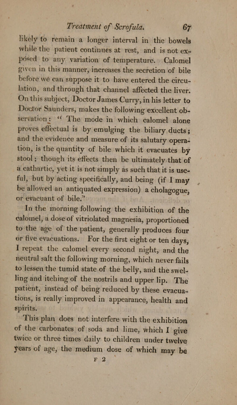 hkely to remain a longer interval in the bowels while the patient continues at rest, and is not ex= posed to any variation of temperature. Calomel given in this manner, increases the secretion of bile before we can suppose it to have entered the circu- lation, and through that channel affected the liver. On this subject, Doctor James Curry, in his letter to Doctor Saunders, makes the following excellent ob- servation: ‘ The mode in which calomel alone proves effectual is by emulging the biliary ducts; and the evidence and measure of its salutary opera- tion, is the quantity of bile which it evacuates by stool; though its effects then be ultimately:that of a cathartic, yet it is not’simply as such that it is use- ful, but by acting specifically, and being (if I may be allowed an antiquated expression) a cholagogue, or évacuant of bile.” | In the morning following the exhibition of the calomel, a dose'of vitriolated magnesia, proportioned to the age of the patient, generally produces four or five evacuations. For the first eight or ten days, I repeat the calomel every second night, and the neutral salt the following morning, which never fails to lessen the tumid state of the belly, and the swel- ling and itching of the nostrils and upper lip. The patient, instead of being reduced by these evacua- tions, is really improved in appearance, health and spirits. This plan does not interfere with the exhibition of the carbonates of soda and lime, which I give twice or three times daily to children under twelye years of age, the medium dose of which may be F 2