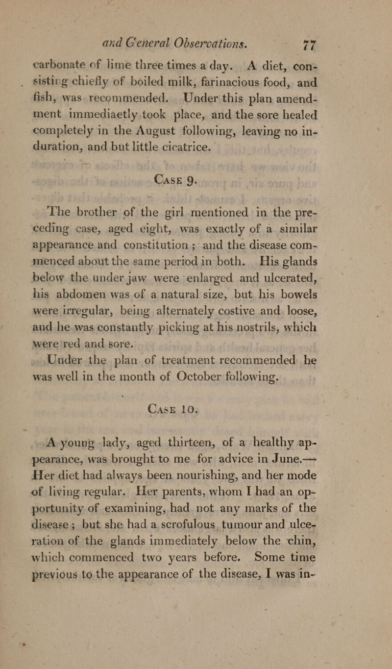 carbonate of lime three times a day. &lt;A diet, con- sisting chiefly of boiled milk, farinacious food, and fish, was. recommended. Under this plan amend- ment immediaetly took place, and the sore healed — completely in the August following, leaving no in- duration, and but little cicatrice. Case 9. The brother of the girl mentioned in the pre- ceding case, aged eight, was exactly of a. similar appearance and constitution; and the disease com- menced about the same period in both. | His glands below the under jaw were enlarged and ulcerated, his abdomen was of a natural size, but his bowels were uregular, being alternately costive and. loose, and he-was constantly picking at his nostrils, which were ‘red and sore. ; Under the plan of treatment recommended he was well in the month of October following. Case 10. A young lady, aged thirteen, of a healthy ap- pearance, was brought to me for advice in June.— Her diet had always been nourishing, and her mode of living regular. Her parents, whom I had an op- portunity of examining, had not any marks of the disease ; but she had a scrofulous, tumour and ulce- ration of the glands immediately below the chin, which commenced two years before. Some time previous to the appearance of the disease, I was in-