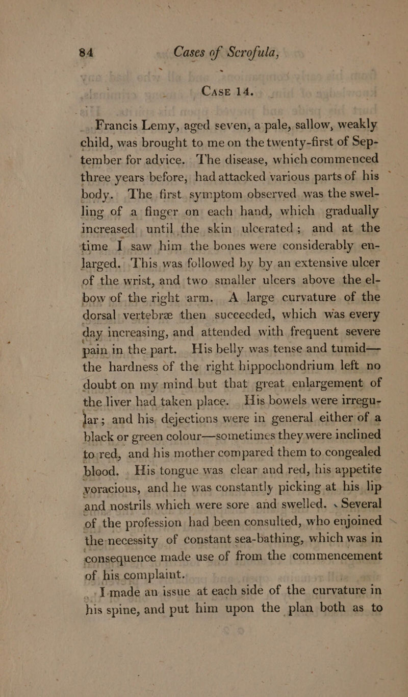 ’ Case 14. Francis Lemy, aged seven, a pale, sallow, weakly child, was brought to me on the twenty-first of Sep- tember for advice. The disease, which commenced three years ‘before, had attacked various parts of his ~ body. The first. symptom observed. was the swel- ling of a finger on each hand, which gradually © increased’. until the skin ulcerated; and at the ‘time I saw him the bones were considerably en- larged. ‘This was followed by by an extensive ulcer of the wrist, and two smaller ulcers above the el- bow of the right arm. A large curvature of the dorsal vertebrae then succeeded, which was every day i increasing, and attended with frequent severe pain.in the part. _ His belly was tense and tumid— the hardness of the right hippochondrium left no doubt on my mind but that great enlargement of the liver had taken place. His bowels were irregu- lar; ; and his, dejections were in general either of a black or green colour—sometimes they were inclined to;red, and his mother compared them to congealed blood. His tongue was clear and red, his appetite voracious, and he was constantly picking at his lip and nostrils. which were sore and swelled. . Several of the profession had been consulted, who enjoined the: necessity of constant sea-bathing, which was in consequence made use of from the commencement of his complaint. [made an issue at each side of the curvature in his spine, and put him upon the plan both as to