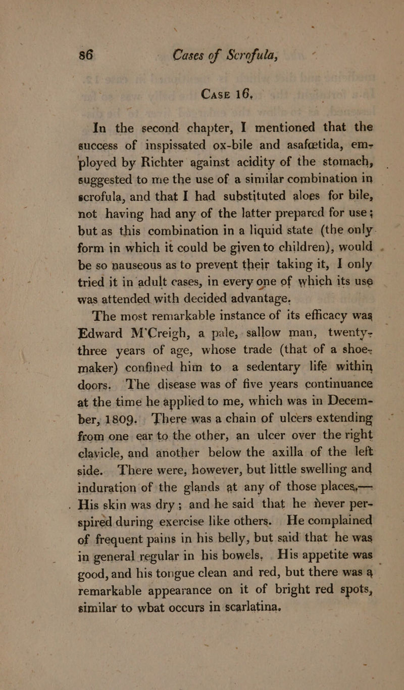 \ 86 Cases of Scrofula, ’ Case 16, In the second chapter, I mentioned that the success of inspissated ox-bile and asafcetida, em- ployed by Richter against acidity of the stomach, suggested to me the use of a similar combination in | scrofula, and that I had substituted aloes for bile, not having had any of the latter prepared for use ; but as this combination in a liquid state (the only. form. in which it could be given to children), would be so nauseous as to prevent their taking it, I only tried it in adult cases, in every one of which its use was attended with decided advantage. The most remarkable instance of its efficacy wag Edward M’Creigh, a pale, sallow man, twenty- three years of age, whose trade (that of a shoe- maker) confined him to a sedentary life within doors. ‘The disease was of five years continuance at the time he applied to me, which was in Decem- ber; 1809. There was a chain of ulcers extending from one ear to the other, an ulcer over the right clavicle, and another below the axilla of the left side. There were, however, but little swelling and induration of the glands at any of those places,— . His skin was dry; and he said that he never per- spired during exercise like others. He complained of frequent pains in his belly, but said that he was in general regular in his bowels, . His appetite was good, and his tongue clean and red, but there was q remarkable appearance on it of bright red spots, similar to wbat occurs in scarlatina.