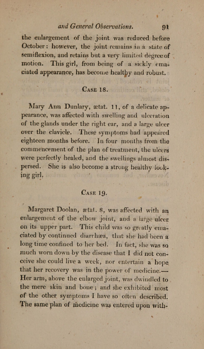 the enlargement of the joint was reduced before October: however, the joint remains in a state of semiflexion, and retains but a very limited degree of motion. This girl, from being of a sickly ema- ciated appearance, has become healthy and robust. Case 18. Mary Ann Dunlary, «tat. 11, of a delicate ap- pearance, was affected with swelling and ulceration of the glands under the right ear, and a large ulcer over the clavicle. ‘These symptoms had appeared eighteen months before. In four months from the commencement of the plan of treatment, the ulcers were perfectly healed, and the swellings almost dis- = Ing gir; CasE 19. ~ Margaret Pwstah’ zetat. 8, was affected with an enlargement of the elbow joint, and a latge ulcer on its upper part. This child was so greatly ema- ciated by continued diarrhea, that she had been a much worn down by the disease that I did not con- ceive she could live a week, nor entertain a hope that her recovery was in the power of medicine.— the mere skin and bone; and she exhibited most of the other symptoms I have so often described. The same plan of medicine was entered u pon with- *