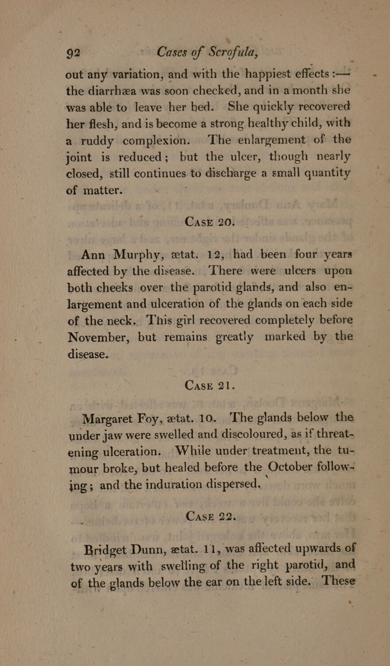 out any variation, and with the happiest effects :— the diarrhaa was soon checked, and in a month she was able to leave her bed. She quickly recovered her flesh, and is become a strong healthy child, with a ruddy complexion. The enlargement of the joint is reduced; but the ulcer, though nearly closed, still continues to discharge a small quantity of matter. CASE 20. Ann Murphy, etat. 12, had been four years affected by the disease. ‘here were ulcers upon both cheeks over the parotid glands, and also en- largement and ulceration of the glands on each side of the neck. This girl recovered completely before November, but remains 3 greatly marked by the disease. | Case 21. Margaret Foy, wtat. 10. The glands below ne under jaw were swelled and discoloured, as if threat- ening ulceration. While under treatment, the tu- mour broke, but healed before the October follow- jng; and the induration dispersed, CASE 22. Bridget Dunn, ztat. 11, was affected onan of two years with swelling of the right parotid, and of the glands below the ear on the left side, These &gt;