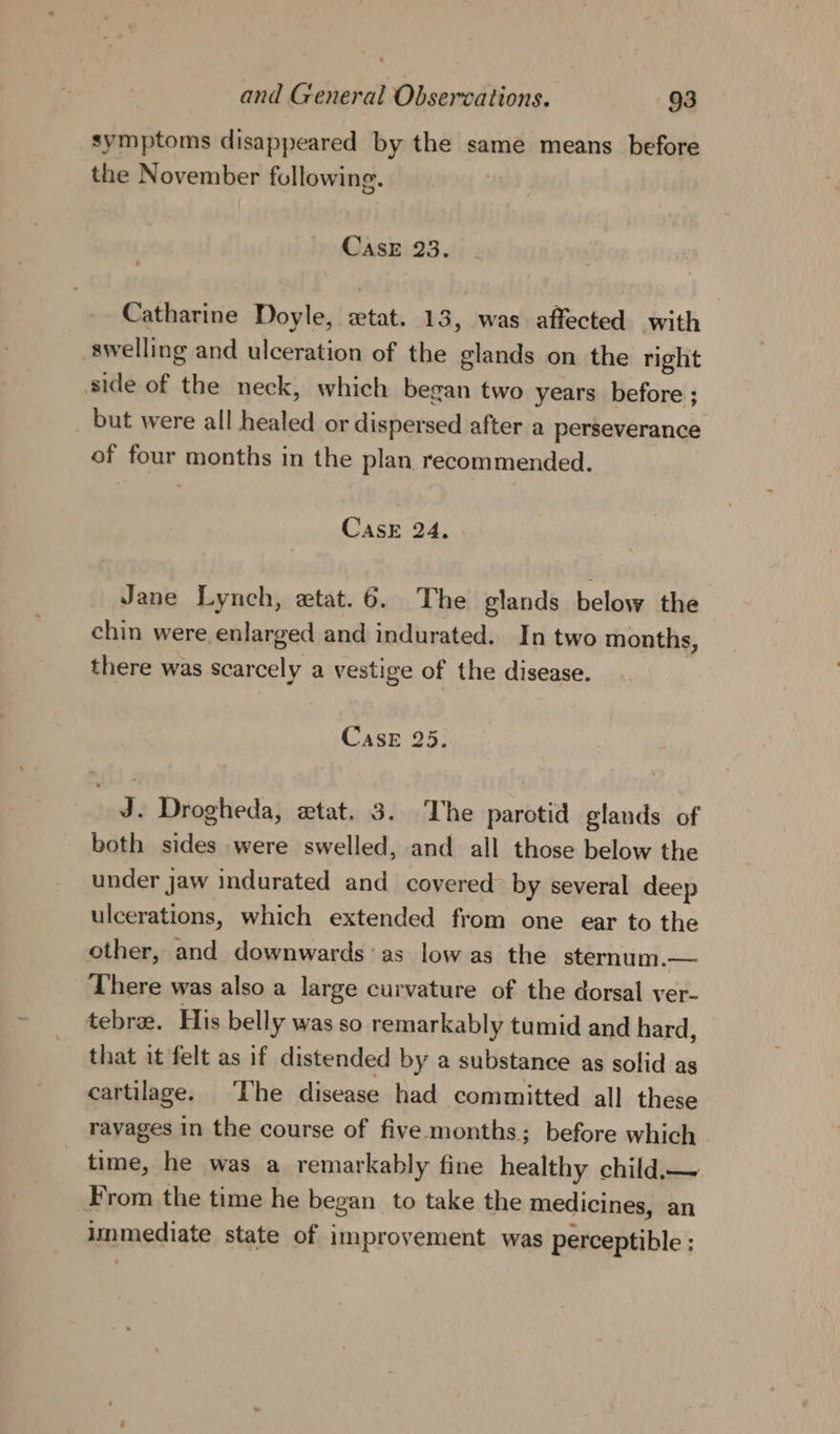 symptoms disappeared by the same means before the November following. CAsE 23. Catharine Doyle, «tat. 13, was affected with swelling and ulceration of the glands on the right side of the neck, which began two years before ; but were all healed or dispersed after a perseverance of four months in the plan recommended. CasE 24. Jane Lynch, etat. 6. The glands below the chin were enlarged and indurated. In two months, there was scarcely a vestige of the disease. Case 25. J. Drogheda, wtat. 3. The parotid glands of both sides were swelled, and all those below the under jaw indurated and covered&gt; by several deep ulcerations, which extended from one ear to the other, and downwards’ as low as the sternum.—. There was also a large curvature of the dorsal ver- tebrae. His belly was so remarkably tumid and hard, that it felt as if distended by a substance as solid as cartilage. The disease had committed all these ravages in the course of five months; before which time, he was a remarkably fine healthy child.— From the time he began to take the medicines, an immediate state of improvement was perceptible :