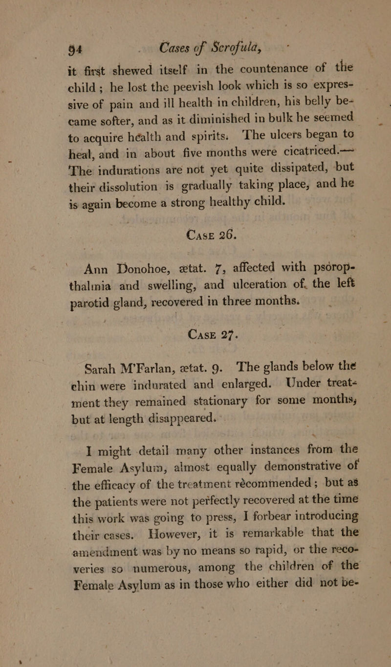 it first shewed itself in the countenance of tlie child ; he lost the peevish look which is so expres- sive of pain and ill health in children, his belly be- ~ came softer, and as it diminished in bulk he seemed to acquire health and spirits; The ulcers began to heat, and in about five months were cicatriced.— The indurations are not yet quite dissipated, but their dissolution is gradually taking place, and he is again become a strong healthy child. Case 26. Ann Donohoe, #&amp;tat. 7, affected with psorop- thalmia and swelling, and ulceration of, the left parotid gland, recovered in three months. CasE 27. Sarah M’Farlan, ztat. 9. The glands below the chin were indurated and enlarged. Under treat- ment they remained stationary for some months, but at length disappeared. | I might detail many other instances from. the Female Asylum, almost equally demonstrative of _ the efficacy of the treatment recommended; but a8 the patients were not perfectly recovered at the time this work was going to press, I forbear introducing their cases. However, it is remarkable that the amendment was by no means so rapid, or the reco- veries so numerous, among the children of the Female Asylum as in those who either did not be-