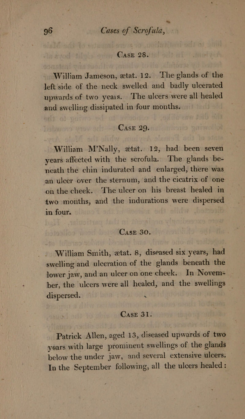 = 96 9 Cases of Scrofula, — CasE 28. William Jameson, etat. 12. ‘The glands of the left side of the neck swelled and badly ulcerated upwards of two yeais. The ulcers were all healed and swelling dissipated in four months. CASE 29. William M’Nally, wtat. 12, had been seven years affected with the scrofula. The glands be- neath the chin indurated and enlarged, there was an ulcer over the sternum, and the cicatrix of one on the cheek. The ulcer on his breast healed in two months, and the indurations were dispersed in four. CaseE 30. William Smith, etat. 8, diseased six years, had swelling and ulceration of the glands beneath the lower jaw, and an ulcer on one cheek. In Novem=_ ber, the ulcers were all healed, and the swellings _ dispersed. i Case 31. Patrick Allen, aged 13, diseased upwards of two years with large prominent swellings of the glands below the under jaw, and several extensive ulcers. In the September following, all the ulcers healed :