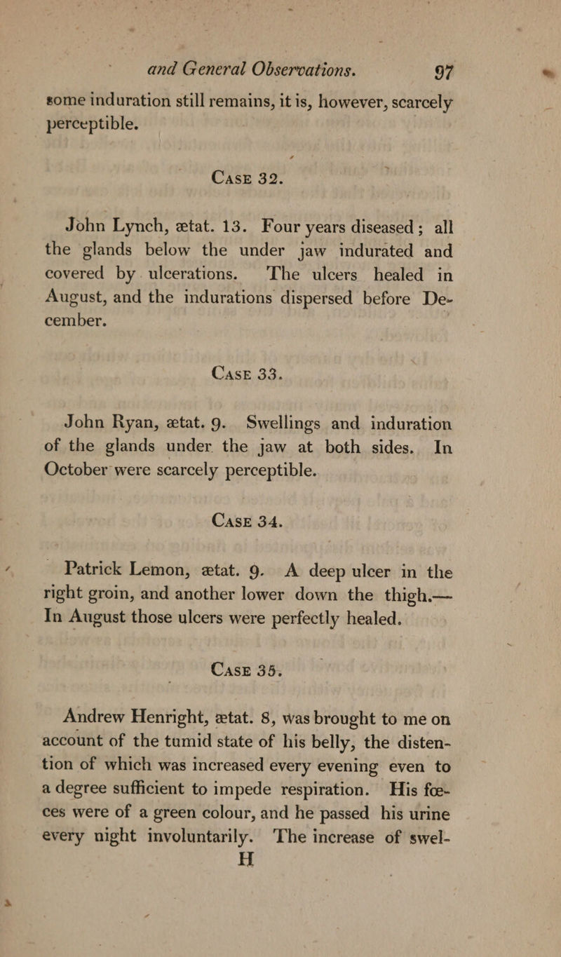 some induration still remains, it is, however, scarcely perceptible. Case 32. John Lynch, etat. 13. Four years diseased ; all the glands below the under jaw indurated and covered by. ulcerations. The ulcers healed in August, and the indurations dispersed before De- cember. | Case 33. John Ryan, ztat. 9. Swellings and induration of the glands under the jaw at both sides. In October were scarcely perceptible. CASE 34. Patrick Lemon, etat. 9. A deep ulcer in the right groin, and another lower down the thigh. In August those ulcers were perfectly healed. Cask 35. Andrew Henright, ztat. 8, was brought to me on account of the tumid state of his belly, the disten- tion of which was increased every evening even to a degree sufficient to impede respiration. His foe- ces were of a green colour, and he passed his urine every night involuntarily. The increase of swel- H