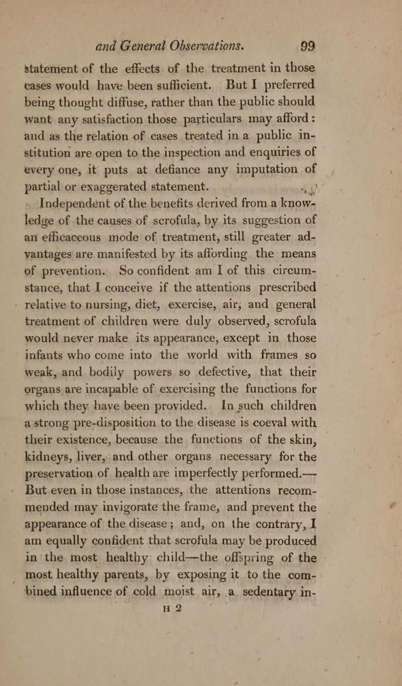 statement of the effects of the treatment in those cases would have been sufficient. But I preferred being thought diffuse, rather than the public should want any satisfaction those particulars may afford : and as the relation of cases treated in a public in- stitution are open to the inspection and enquiries of every one, it puts at defiance any imputation of partial or exaggerated statement. . Independent of the benefits derived from a vai ledge of the causes of scrofula, by its suggestion of an efficacecous mode of treatment, still greater ad- vantages are manifested by its affording the means of prevention. So confident am I of this circum- stance, that I conceive if the attentions prescribed - relative to nursing, diet, exercise, air; and general treatment of children were duly observed, scrofula would never make its appearance, except in those infants who come into the world with frames so weak, and bodily powers so defective, that their organs are incapable of exercising the functions for which they have been provided. In such children a strong pre-disposition to the disease is coeval with their existence, because the functions of the skin, © kidneys, liver, and other organs necessary for the preservation of health are imperfectly performed.— But.even in those instances, the attentions recom- mended may invigorate the frame, and prevent the appearance of the disease; and, on the contrary, I am equally confident that scrofula may be produced in the most healthy child—the offspring of the most healthy parents, by exposing it to the com- bined influence of cold moist air, a sedentary. in- H 2