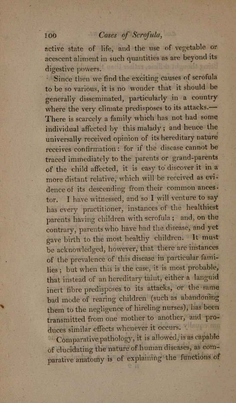 active state of life, and the use of vegetable or acescent aliment in such quantities as are beyond ite a powers. “Since then we find the exciting causes of scrofula — to be so various, it is no wonder that it should be generally disseminated, particularly in a country where the very climate predisposes to its attacks.— There is scarcely a family which has not had some individual affected by this malady ; and hence the | universally received opinion of its hereditary nature receives confirmation: for if the disease cannot be traced immediately to the parents or grand- -parents of the child affected, it is easy to discover it in a more distant relative, which will be received as evi- dence of its descending from their common ances: tor. I have witnessed, and so I will venture to say has every practitioner, ‘iSiarieks of the healthiest parents having children with scrofula; and, on the contrary, parents who have had the disease, and yet gave birth to the most healthy children. It must be acknowledged, however, that there are instances of the prevalence of this disease in particular fami- lies; but when this is the case, it is most pr obable, that instead of an hereditary taint, either'a languid inert fibre predisposes to its attacks, ‘or the same bad mode of rearing children (such as abandoning them to the negligence of hireling nurses), has been transmitted from one mother to another, and Ri . duces similar effects whenever it occurs. - Comparative pathology , it is allowed, is'as capable of clucidating the nature of human diseases, as eom- parative anatomy is of explaining’ the functions of