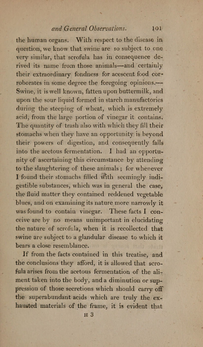 the human organs. With respect to the disease in question, we know that swine are so subject to one - very similar, that scrofula has im consequence de- rived its name from those animals—and ‘certainly their extraordinary fondness for acescent food cor- roborates in some degree the foregoing opinions.— Swine, it is well known, fatten upon buttermilk, and upon the sour liquid formed in starch manufactories during the steeping of wheat, which is extremely acid, from the large portion of vinegar it contains. The quantity of trash also with which they fill their stomachs when they have an opportunity 1s beyond their powers of digestion, and consequently falls into the acetous fermentation. I had an opportu- nity of ascertaining this circumstance by attending | to the slaughtering of these animals; for whenever I found their stomachs filled With seemingly indi- gestible substances, which was in general the case, the fluid matter they contamed reddened vegetable blues, and on examining its nature more narrowly it was found to contain vinegar. ‘These facts I con- ceive are by no means unimportant in elucidating | the nature of scrofula, when it is recollected that swine are subject to a glandular disease to which it bears a close resemblance. _ If from the facts contained in this treatise, and the conclusions they afford, it is allowed that scro- fula arises from the acetous fermentation of the ali- ment taken into the body, anda diminution or sup- pression of those secretions which should carry. off the superabundant acids which are truly the ex- hausted materials of the frame, it is evident that H 3