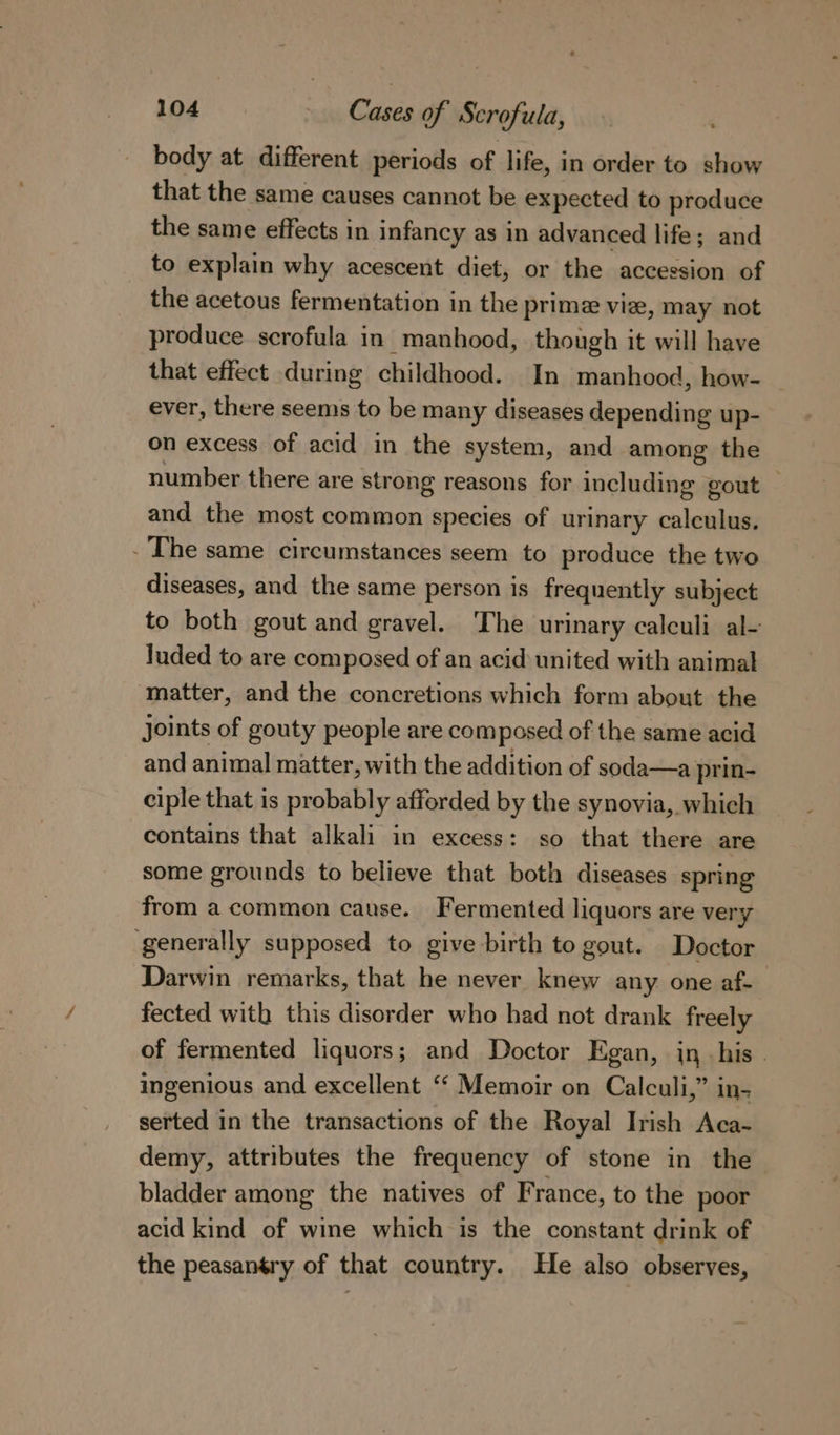 body at different periods of life, in order to show that the same causes cannot be expected to produce the same effects in infancy as in advanced life; and to explain why acescent diet, or the accession of the acetous fermentation in the prime vie, may not produce scrofula in manhood, though it will have that effect during childhood. In manhood, how- ever, there seems to be many diseases depending up- on excess of acid in the system, and among the number there are strong reasons for including gout | and the most common species of urinary calculus. - The same circumstances seem to produce the two diseases, and the same person is frequently subject to both gout and gravel. The urinary calculi al- luded to are composed of an acid united with animal matter, and the concretions which form about the joints of gouty people are composed of the same acid and animal matter, with the addition of soda—a prin- ciple that is probably afforded by the synovia, which contains that alkali in excess: so that there are some grounds to believe that both diseases spring from a common cause. Fermented liquors are very generally supposed to give birth to gout. Doctor Darwin remarks, that he never knew any one af- fected with this disorder who had not drank freely of fermented liquors; and Doctor Egan, in his» ingenious and excellent “ Memoir on Calculi,” in- serted in the transactions of the Royal Irish Aca- demy, attributes the frequency of stone in the bladder among the natives of France, to the poor acid kind of wine which is the constant drink of the peasantry of that country. He also observes,