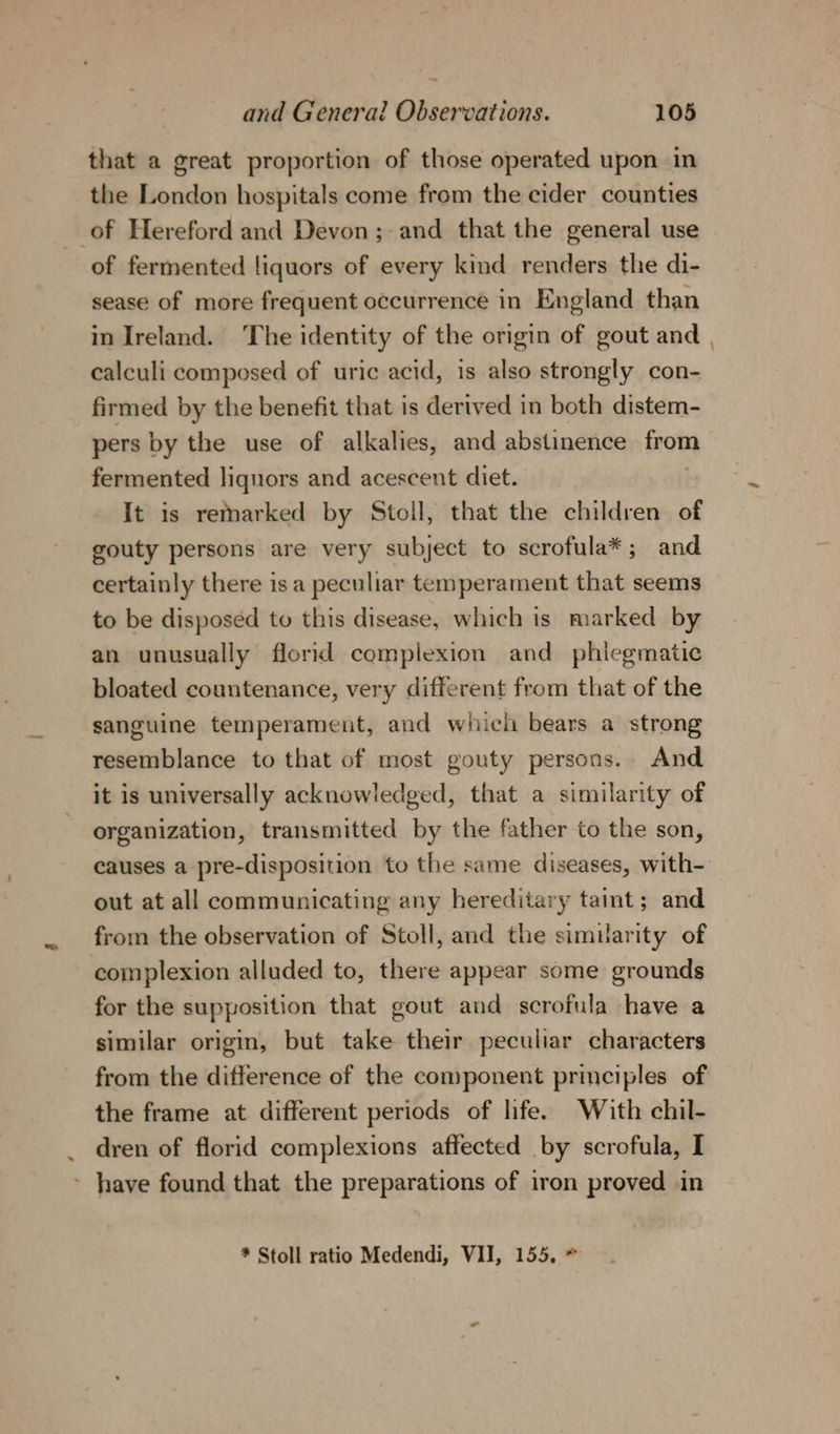 that a great proportion of those operated upon in the London hospitals come from the cider counties of Hereford and Devon; and that the general use of fermented liquors of every kind renders the di- sease of more frequent occurrence in England than in Ireland. ‘The identity of the origin of gout and | calculi composed of uric acid, is also strongly con- firmed by the benefit that is derived in both distem- pers by the use of alkalies, and abstinence from fermented liquors and acescent diet. It is remarked by Stoll, that the children of gouty persons are very subject to scrofula*; and certainly there is a peculiar temperament that seems to be disposed to this disease, which is marked by an unusually florid complexion and phiegmatic bloated countenance, very different from that of the sanguine temperament, and which bears a strong resemblance to that of most gouty persons. And it is universally acknowledged, that a similarity of organization, transmitted by the father to the son, causes a pre-disposition to the same diseases, with- out at all communicating any hereditary taint; and from the observation of Stoll, and the similarity of complexion alluded to, there appear some grounds for the supposition that gout and scrofula have a similar origin, but take their peculiar characters from the difference of the component principles of the frame at different periods of life. With chil- dren of florid complexions affected by scrofula, I ~ have found that the preparations of iron proved in * Stoll ratio Medendi, VII, 155, *