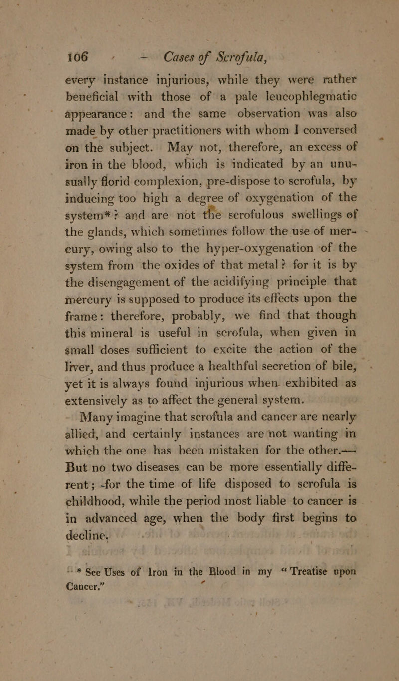 every instance injurious, while they were rather beneficial with those of a pale leucophlegmatic appearance: and the same observation was also made by other practitioners with whom I conversed on the subject. May not, therefore, an excess of iron in the blood, which is indicated by an unu- sually florid complexion, pre-dispose to scrofula, by inducing too high a degree of oxygenation of the system*? and are not the serofulous swellings of the glands, which sometimes follow the use of mer- eury, owing also to the hyper-oxygenation ‘of the system from the oxides of that metal? for it is by the disengagement of the acidifying prineiple that mercury is supposed to produce its effects upon the frame: therefore, probably, we find that though this mineral is useful in scrofula, when given in small ‘doses sufficient to excite the action of the liver, and thus produce a healthfal secretion of bile, yet it is always found injurious when. exhibited as extensively as to affect the general system. Many imagine that scrofula and cancer are nearly allied, and certainly instances are not wanting in which the one has been mistaken for the other.-— But no two diseases can be more essentially diffe- rent; -for the time of life disposed to serofula is childhood, while the period most liable to cancer is in advanced age, when the body first begins to | decline. | “-* See Uses of Iron in the Blood in my “ Treatise upon Cancer.” .