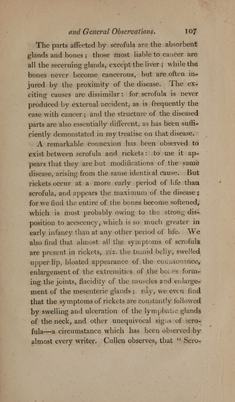 The parts affected by scrofula are the absorbent glands and bones; those most liable to cancer are all the secerning glands, except the liver ; while the bones never become cancerous, but are often in- jured by the proximity of the disease. ‘The ex- citing causes are dissimilar: for scrofula is never produced by external accident, as is frequently the case with cancer; and the structure of the diseased parts are also essentially different, as has been suffi- ciently demonstated in my treatise on that disease. - A remarkable connexion has been’ observed to exist between scrofula and rickets: to me it ap- pears that they are but modifications of the same disease, arising from the same identical cause. But rickets occur at a more early period of life than scrofula, and appears the maximum of the disease ; for we find the entire of the bones become softened, which is most probably owing to the strong dis- position to acescency, which is so much greater in early infancy than at any other period of life. We also find that almost all the symptoms of scrofula are present in rickets, viz. the tumid belly, swelled upper lip, bloated appearance of the countenance, enlargement of the extremities of the boies form- ing the joints, flacidity of the muscles and enlarge- ment of the mesenteric glands; nay, we even find that the symptoms of rickets are constantly followed by swelling and ulceration of the lymphatic glands of the neck, and other unequivocal sigis of scro- fula—a circumstance which has been observed by almost every writer. Cullen observes, that ‘ Scro-