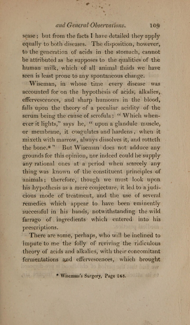 sease; but from the facts I have detailed they apply equally to both diseases. ‘The disposition, however, to the generation of acids in the stomach, cannot be attributed as he supposes to the qualities of the human milk, which of all animal fluids we have seen is least prone to any spontaneous change. Wiseman, in whose time every disease was accounted for on the hypothesis of acids, alkalies, effervescences, and sharp humours in the blood, falls upon the theory of a peculiar acidity of the serum being the cause of scrofula: “ Which when- ever it lights,” or membrane, it coagulates and hardens, when it mixeth with marrow, always dissolves it, and rotteth the bone.*” But Wiseman does not adduce any grounds for this opinion, nor indeed could he supply any rational ones ata period when scarcely any thing was known of the constituent principles of says he, “ upon a glandule muscle, animals; therefore, though we must look upon his hypothesis as a mere conjecture, it led to a judi- cious mode of treatment, and the use of several remedies which appear to have been eminently successful in his hands, notwithstanding the wild farrago of ingredients’ which entered into his prescriptions. | - There are some, perhaps, who will be inclined to impute to me the folly of reviving the ridiculous theory of acids and alkalies, with their concomitant fermentations and effervescences, which brought. * Wiseman’s Surgery, Page 248.