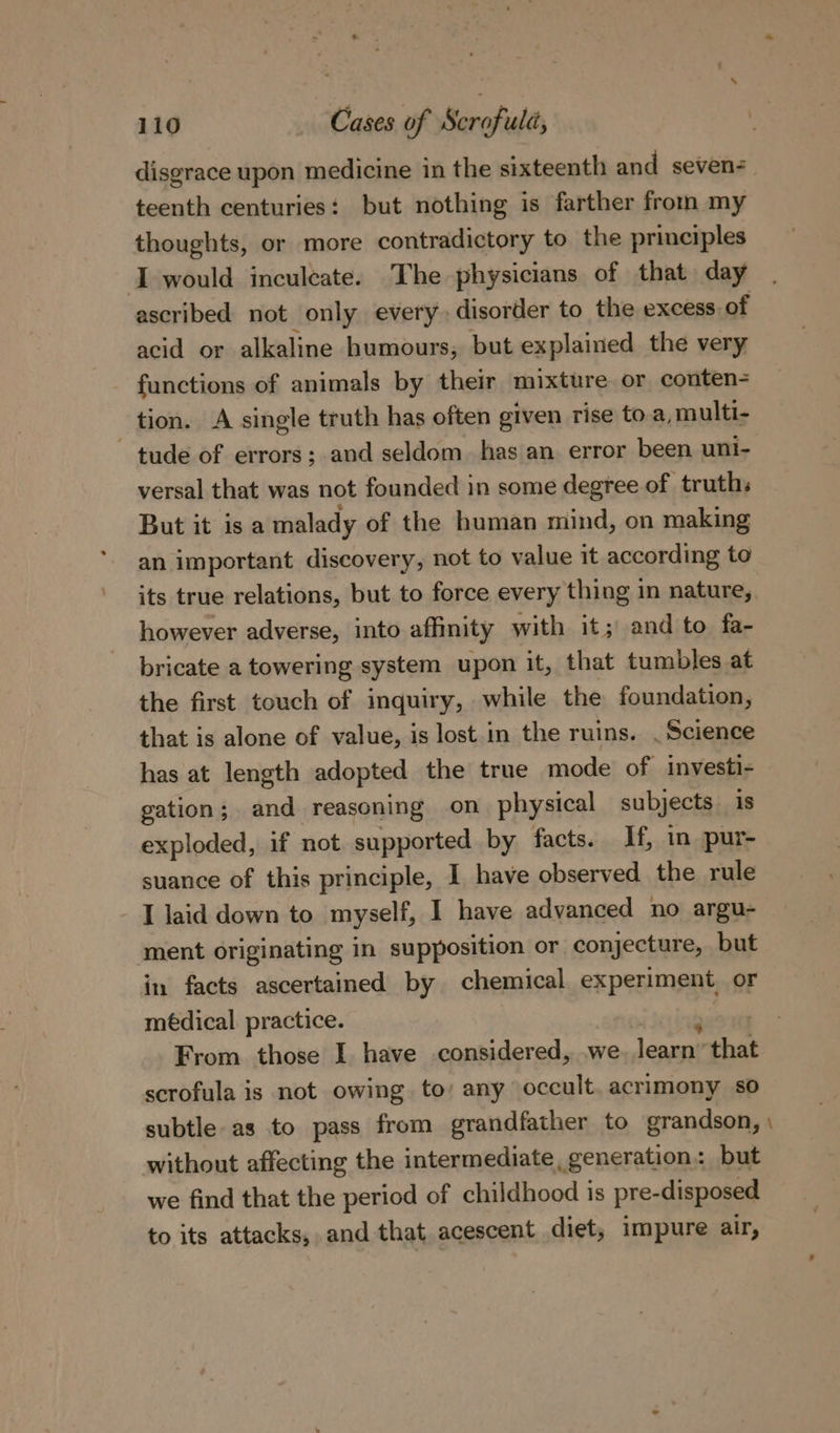 disgrace upon medicine in the sixteenth and seven- teenth centuries: but nothing is farther from my thoughts, or more contradictory to the principles I would inculcate. The physicians of that day ascribed not only every disorder to the excess of acid or alkaline humours, but explained the very functions of animals by their mixture or conten- tion. A single truth has often given rise to a, multi- ~ tude of errors; and seldom. has an error been uni- versal that was not founded in some degree of truths But it isa malady of the human mind, on making an important discovery, not to value it according to its true relations, but to force every thing in nature, however adverse, into affinity with it; and to fa- bricate a towering system upon it, that tumbles at the first touch of inquiry, while the foundation, that is alone of value, is lost. in the ruins. . Science has at length adopted the true mode of investi- gation; and reasoning on physical subjects is exploded, if not supported by facts. If, in pur- suance of this principle, I have observed the rule - J laid down to myself, I have advanced no argu- ment originating in supposition or conjecture, but in facts ascertained by chemical experiment or médical practice. From those I have considered, we learn’ that scrofula is not owing to’ any occult. acrimony so subtle as to pass from grandfather to grandson, without affecting the intermediate, generation: but we find that the period of childhood is pre-disposed to its attacks, and that acescent diet; impure air, ~~