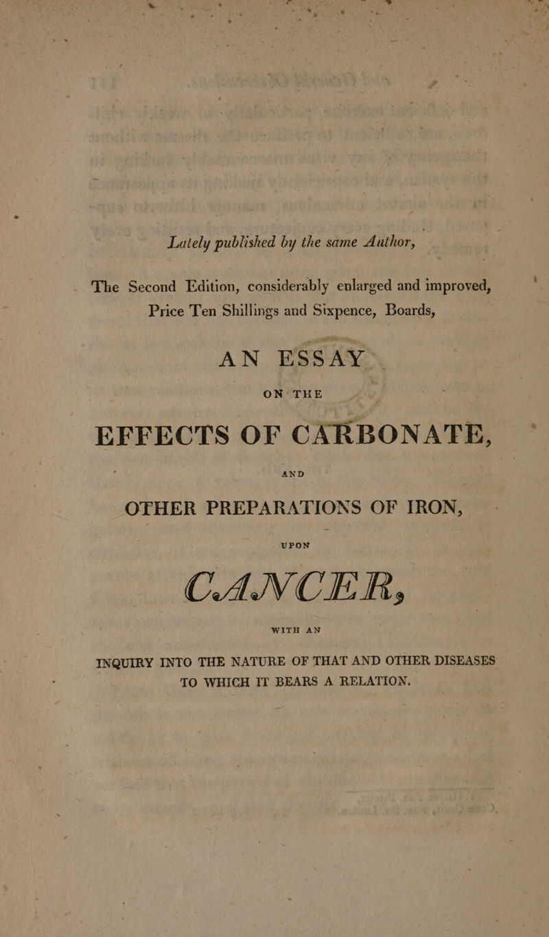 Lately published by the same Author, : The Second Edition, considerably enlarged and improved, Price Ten Shillings and Sixpence, Boards, AN ESSAY ON THE EFFECTS OF CARBONATE, AND OTHER PREPARATIONS OF IRON, UPON CANCER, WITH AN INQUIRY INTO THE NATURE OF THAT AND OTHER DISEASES TO WHICH IT BEARS A RELATION.