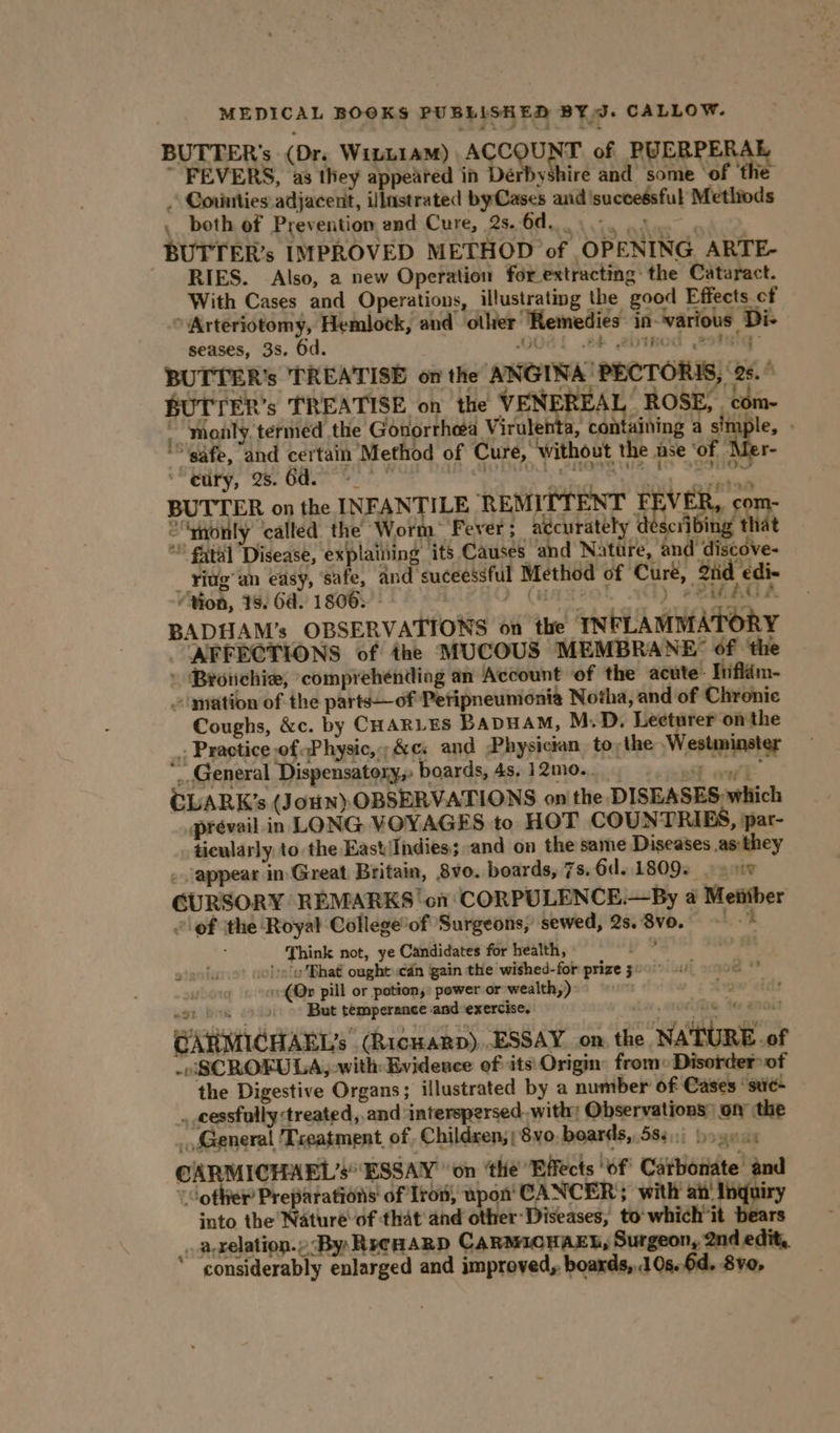 BUTTER’s (Dr. Witn1am) ACC oN of PUERPERAL FEVERS, as they appeared in Dérbyshire and some ‘of ‘the » Couities adjacent, illustrated byCases and successful Metliods . both of Prevention end Cure, 2s. ll YG ipa sto | BUTTER’s IMPROVED METHOD of OPENING ARTE- RIES. Also, a new Operation for extracting: the Cataract. With Cases and Operations, illustrating the good Effects of > Arteriotomy, Hemlock, and other Remedies in-various Di- seases, 3s. Od. OOGL Ab 2DITHOG PLIGG: BUTTER’s TREATISE on the ANGINA'PECTORIS, 26. ' BUTTER’s TREATISE on the VENEREAL ROSE, com- _ monly termed the Gonorrhea Virulenta, containing a simple, » '\gafe, and certain Method of Cure, without the ase ‘of Mer- ciry, 2. 6d. 9 speak tstar ae MLN a b sitrmne BUTTER on the INFANTILE REMITTENT FI VER, com- ““yionly called the Worm Fever; accurately d scribing that * ital Disease, explaining its Causes and Nature, and discove- riug’ an easy, safe, and suceessful Method of ‘Cure, iid ‘edi< (i ) ea“ AG é - “Yon, 1s. Od. 1806. - ) (HATZO! .SE) eeaees BADHAM’s OBSERVATIONS on the INFLAMMATORY AFFECTIONS of the MUCOUS MEMBRANE” of the » Brotchie, comprehending an Account of the acute: Inflém- ~ mation of the parts—of Petipneumonia Notha, and of Chronic Coughs, &c. by CHARLES BapuaM, M.D. Lecturer onthe . Practice of Physic, ;&c. and Physictan to, the Westminster “General Dispensatory,» boards, 4s, 12mo.. ast eel CLARK’s (JouN) OBSERVATIONS on the DISEASES, which prevail in LONG VOYAGES to HOT COUNTRIES, ppar- ticularly to the East\Indies; and on the same Diseases as:they _ appear in Great Britain, 8vo. boards, 7s. 6d..1809. - sw CURSORY REMARKS ‘on CORPULENCE.—By a Metiber ‘of the Royal Collegeof Surgeons, sewed, 2s. 8vo. oe | Think not, ye Candidates for health, ‘De s:/u Bhat ought cdn gain the wished-for prize g20° 4) os ‘-(Qp pill or potion,: power or wealth,) ivour eidd$ eon bins But temperance and-exercise. HOLS Yo BHOut CARMICHAEL’s (RicuaRp)..ESSAY on, the NATURE.of -nSCROFULA,-with Evideace of: its Origin from» Disorder of the Digestive Organs; illustrated by a number of Cases “sue- . cessfully «treated, and: interspersed with; Observations) on the _, General Teatment of Children; ; 8vo, boards, 583.) yo ye.s CARMICHAEL’s ESSAY on ‘the Effects ‘of Carbonate and “other Preparations of Iron, upon‘ CANCER; with’ ait’ Inquiry into the Nature of that and other-Diseases, to'which it bears _. aprelation.» By RecHaRD CARMICHAEL, Surgeon, 2nd edit, considerably enlarged and improved, boards, 10s..6d, 8vo, } »