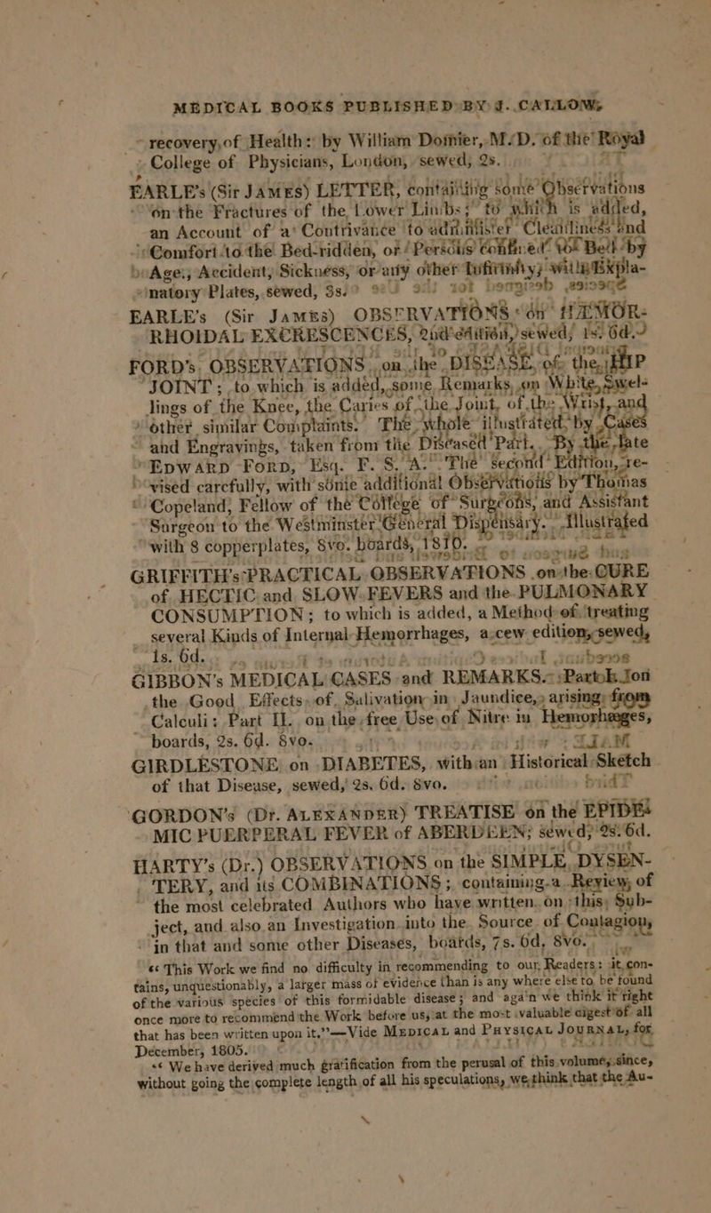 _~ recovery,of Health: by William Domier, M/D. of the’ Royal ; College of Physicians, London, sewed, 2s. YCUOAT FARLE’s (Sit JAMES) LETTER, contaiiiiig some’ ObseFvations onthe ‘Fractures of the, Lower Limbs 5” to whith is added, an Account of. a‘ Contrivance to administer Cleatiliness' dnd ‘Comfort to the: Bed-ridden, or / Persdiis Cohifined! Wl Bell by beAge, Accident, Sickuéss, or aly other Tufirinfty) witle EXpla- “matory Plates, sewed, 38.9 9° 9°) ‘ol beagreb esiosgé EARLE’s (Sir Jamés) OBSERVATIONS &lt;6n MOR: RHOIDAL EXCRESCENCES, 2nd'edition, sewed; 15) 6d. ej ae se WITLOIN adr. to Be AREIC earn FORD’ OBSERVATIONS. om..the DISEASE, of the, AIP ‘JOINT ; ,to.which is added, some, Remarks, om White, Swel- lings of the Knee, the Caries of the Joint, of the: Wrist And » Other similar Complaints.” The - whole ilfustrated by Ca ~ and Engravings, taken fron tlie Di asédl' Pa t.. By the late »Epwarp Forp, Esq. F. 8, A. Phe’ Second’ Edition, re- vised carcfully, with’ sénie additional Obsérvatious by Thuttias © Copeland} Fellow of the College of Surgeons, and Assistant ‘Sargeon'to the Westminster General Dispensar -. -Ellustrafed “with 8 copperplates, Svo. boards, 1810. g sid ae ss sak ey GRIEFITH’s PRACTICAL OBSERVATIONS .on:tbe:CURE — of HECTIC and SLOW.FEVERS and the. PULMONARY CONSUMPTION: to which is added, a Method: of, treating __ several Kinds of Internal Hemeorrhages, a.cew edition, sewed, 3; Is. Od. 19 hie ST So edged A, ‘acD eobal javbsoos GIBBON’s MEDICAL GASES and REMARKS. ;Partok ton the Good Effects, of. Salivation” in: Jaundice,» arisngy from ~ Calculi: Part IL. on the free, Use. of Nitre: in “ sa S, boards, 2s. 6d. vo. © 43” ys eed athe &gt; LEA GIRDLESTONE on DIABETES, withian Historical Sketch of that Disease, sewed,’ 2s. 6d. 8vo. it .st0 bidT ‘GORDON’s (Dr. ALEXANDER) TREATISE on the EPIDES MIC PUERPERAL FEVER of ABERDEEN; sewed, 28: 6d, HARTY’s (Dr.) OBSERVATIONS on the SIMPLE, DYSEN- “TERY, and 1is COMBINATIONS ;. containing-a..Reyiew of ~ the most celebrated Authors who haye written. on ‘this; Sub- ject, and also.an Investigation..into the Source. of Contagio - jn that and some other Diseases, boards, 7s. 6d, 8vo.- ae, &amp;¢ This Work we find no difficulty in recommending to our, Readers: it, con- tains, unquestionably, a larger mass of evidence than is any where else to. be found of the various species of this formidable disease ; and aga'n we think it tight once more to recommend ‘the Work before us, at the most .valuable aigest'Of all that has been written upon it,”——Vide Mrprcat and Puysicat JouRNAL, a December, 1805. ‘ yR107) © aD «© We have derived much gratification from the perusal of this voluméy. since, without going the complete length of all his speculations, wethink that the Au- a ‘“