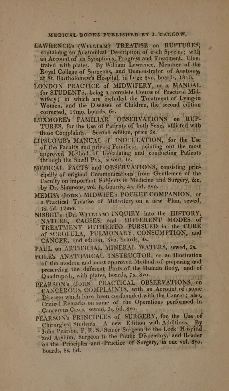 = MEDICAL BOOKS PUBLISHED BY J. CALLOW. UAWRENCE’s \(Writtamy TREATISE: on RUPTURES;} containing an Atiatotiical Desctiption of each Species; with an Account of its Symptoms, Progress and Treatment, Illus+ trated with plaies. By William Lawrence, Member. of the , Royal College of Surgeons, and Demonstrator of. Anatom ‘at St. Bartholomew's Hospital, ‘in large 8vo. boards, 1810, ONDON PRACTICE of MIDWIFERY, or. a) MANUAL _ for STUDENTS ,, being a, complete Course of Practical Mid- wifery; in which are included the Treatment of Lying-in Women, and the Diseases of Children, the’ second edition’ _corrected, 12mo. boards, 6s. ahd’ | See LUXMORE's’ FAMILIAR OBSERVATIONS ‘on RUP- TURES, for the Use of Patients of both Sexes afflicted with “those Complaints. Second edition, price-2s, ~~ LIPSCOMB’s MANUAL of INOCULATION,, for the Use of, the Faculty and. private Families ;- poiiting out the most “approved Method of, Tnoculating and conducting Patients “through the Smafl Pox, sewed, 1s. . A MEDICAL FACTS and’ OBSERVATIONS, consisting print - cipally of original: Comriunications’ trom Gentlemen of the Faculty on important Subjects in Medicine and Surgery, &amp;c, by Dr. Simmons, vol. 8, boards, 4s,.6di 8v0. 7°) 2 6 7 MEMIS's oun): MIDWIFE’s’ POCKET COMPANION, or _a Practical Treatise of Midwifery on a new Plan, sewed, is. 6d. 12mo. NISBET’s (Dr. WiLtttAM) INQUIRY into the HISTORY, NATURE, CAUSES, and DIFFERENT MODES. of TREATMENT HITHERTO PURSUED: in. the CURE of SCROFULA, PULMONARY, CONSUMPTION, and - CANCER, 2nd edition, 8vo. boards, 4s. °° ¢ id: path ? re PAUL on ARTIFICIAL MINERAL WATERS, sewed, 2s. POLE’s ANATOMICAL INSTRUCTOR, or an/Ilustration of the modern and most approved, Method of preparing and preserving the: different Parts of. the Human Body, and! of Quadrupeds, with plates, boards, 7s, 8vo,. «al PEARSON’s., Joun) PRACTICAL OBSERVATIONS,,on “CANCEROUS COMPLAINTS, with, an Account of | some Diseases which hare been confounded with the, Cancer rps “Critical Remarks on some of the Operations performed, in Cancerous Cases, sewed, 2s. 6d. 8yo. RY = atte PEARSON’s PRINCIPLES of, SURGERY, for, the Use) of Chirurgical Students. A new Edition with Additions. B + Fohn'Pearson, F, R. 8.‘ Senior Surgeon ‘to the! Lidl H dayétel “hind Asylim, Surgeon to the Public Dispensary; and Reader on'thé «Principles “and ~ Practice of Surgéry, ‘in one vol. 8vo. boards, 8s. 6d. “a ahagod