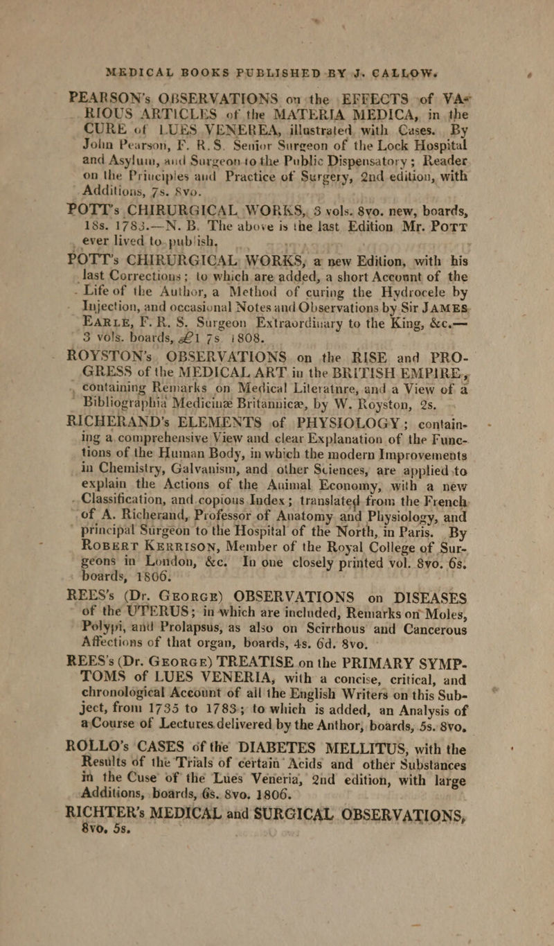 PEARSON’s OBSERVATIONS ou the EFFECTS of VA# RIOUS ARTICLES of the MATERIA MEDICA, in. the CURE of LUES VENEREA, illastrated, with Cases. By John Pearson, F. R.S. Senior Surgeon of the Lock Hospital and Asylum, aud Surgeon.to the Public Dispensatory ; Reader on the Priuciples and Practice of Surgery, 2nd edition, with Additions, 7s. Svo. POTT’s CHIRURGICAL WORKS, 3 vols. 8vo. new, boards, 18s. 1783.—N. B. The above is the last Edition Mr. Pott _ ever lived to.publish, way POTT’s CHIRURGICAL: WORKS, a new Edition, with his ast Corrections; to which are added, a short Account of the - Life of the Author, a Method of curing the Hydrocele by Injection, and occasional Notes and Observations by Sir JAMES. EARLE, F.R. S. Surgeon Extraordinary to the King, &amp;c.— 3 vols. boards, £1 7s i808. - ROYSTON’s, OBSERVATIONS on the RISE and PRO- GRESS of the MEDICAL ART in the BRITISH EMPIRE, , containing Remarks on Medical Lileratnre, and.a View of a _ Bibliographia Medicine Britannice, by W. Royston, 2s. RICHERAND’s ELEMENTS of PHYSIOLOGY: contain- ing a.comprehensive View and clear Explanation of the Func- tions of the Human Body, in which the modern Improvements in Chemistry, Galvanism, and other Sciences, are applied .te explain the Actions of the Auimal Economy, with a new - Classification, and.copious Index ; translated from the French: of A. Richerand, Professor of Anatomy. and Physiology, and ' principal Surgeon to the Hospital of the North, in Paris. By Ropert KERRISON, Member of the Royal College of Sur- geons in London, &amp;c. In one closely printed vol. 8vo. 6s. boards, 1806. REES’s (Dr. GEorcE) OBSERVATIONS on DISEASES of the UPERUS; in which are included, Remarks on-Moles, Polyji, and Prolapsus, as also on Scirrhous and Cancerous Affections of that organ, boards, 4s. Gd. 8vo. ~ REES'’s (Dr. GEoRGE) TREATISE on the PRIMARY SYMP- TOMS of LUES VENERIA, with a concise, critical, and chronological Account of ail the English Writers on this Sub- ject, from 1735 to 1783; to which is added, an Analysis of a Course of Lectures delivered by the Anthor, boards, 5s. 8vo, ROLLO’s CASES of the DIABETES MELLITUS, with the Results of the Trials of certain’ Acids and other Substances in the Cuse of the Lues Veneria, 2nd edition, with large Additions, boards, 6s. 8vo. 1806. MEHRERS MEDICAL and SURGICAL OBSERVATIONS, vo. 5s.