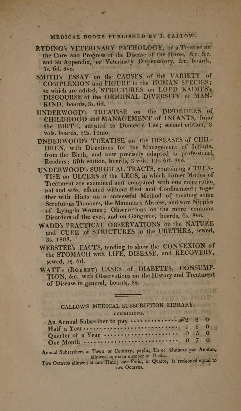 RYDING’s VETERINARY PATHOLOGY, or a Treatise on the Cure and Progress of the Disease of the Horse, &amp;e. &amp;e. and an Appendix, or Veterinary Dispensatory, &amp;c. boards, ~ 3s. 6d. 8vo. at | 3 eh SMITH’s ESSAY on the CAUSES of the VARIETY of * COMPLEXION and FIGURE in the HUMAN SPECIES; to which are added, STRICTURES on LORD KAIMES’s. DISCOURSE of the ORIGINAL DIVERSITY of MAN- KIND, boards, 3s.6d.°° * 5 A ee UNDERWOOD’s TREATISE on the DISORDERS of, CHILDHOOD ahd MANAGEMENT of INFANTS, froar the BIRTH, adapted to Domestic Use ; second edition, 3 vols. boards, 12s. 12mo. UNDERWOOD’s TREATISE on the DISEASES of CHIL- . DREN, with Directions for the Management of Infants, from the Birth, and now precisely adapted’ to professional, Readers; fifth edition, boards, 3 vols. 13s. 6d. 8vo. vei UNDERWOOD’s SURGICAL TRACTS, containing a TREA- TISE on ULCERS of the LEGS, in which former Modes of Treatment are examined and compared with one more ratio=, nal and safe, cffected without Rest and Confinement; toge- ther with Hints on a suceessful Method of treating some Scrofulous Tumours, the Mammary Abscess, and sore Nipples of Lying-in Women; Observations on the more comuion Disorders of the eyes, and on Gangrene, boards, 6s. 8vo. WADD's PRACTICAL OBSERVATIONS on the NATURE and CURE of STRICTURES in the URETHRA, sewed, 3s. 1808. Ca i WEBSTER’s FACTS, tending to show the CONNEXION of the STOMACH with LIFE, DISEASE, and RECOVERY, sewed, 1s. 6d. mn . Ot WATT’s (RoneRT) CASES. of DIABETES, CONSUMP- TION, &amp;c. with Observations on the History and Treatment of Disease in general, boards, 8s, . ty CALLOW’S MEDICAL SUBSCRIPTION LIBRARY. &gt; CONDITIONS. An Annual Subscriber to pay debs Wolves deidele BOQMB IG Half a Yeareeoees cqeeew cere csscmecs cares 1, $9054 Quarter of a Year ee ee ee 0 16...6 One Month 6.6.0 6 610 0.9 0 © G8 6:0 OW. 6.5 9 OTS ©. 010 019 0 © O 7 Q Annual Subscribers in Town or Country, paying Three Guineas per Annum, allowed, an extra number of Books, po peey oy Two Octavos allowed at one Time; one Folio, or Quarto, is reckoned equal to r two Octavos. Abia