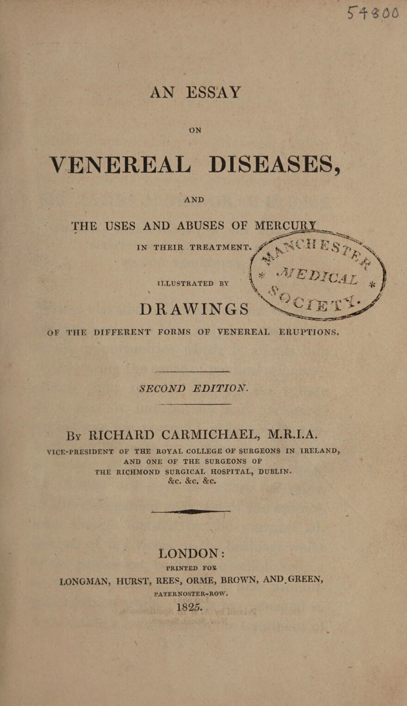 T4306 AN ESSAY VENEREAL DISEASES, “AND ILLUSTRATED BY \ 7 DRAWINGS. OF THE DIFFERENT FORMS OF VENEREAL ERUPTIONS. SECOND EDITION. By RICHARD CARMICHAEL, M.R.LA. VICE-PRESIDENT OF THE ROYAL COLLEGE OF SURGEONS IN IRELAND, AND ONE OF THE SURGEONS OF THE RICHMOND SURGICAL HOSPITAL, DUBLIN. &amp;e. &amp;e, &amp;ec. LONDON : PRINTED FOS LONGMAN, HURST, REES, ORME, BROWN, AND_GREEN, PATERNOSTER-ROW, 1825.